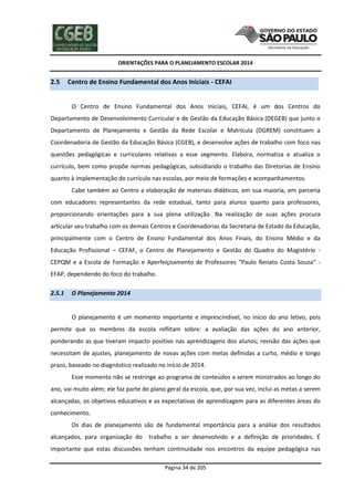 ORIENTAÇÕES PARA O PLANEJAMENTO ESCOLAR 2014
Página 34 de 205
2.5 Centro de Ensino Fundamental dos Anos Iniciais - CEFAI
O Centro de Ensino Fundamental dos Anos Iniciais, CEFAI, é um dos Centros do
Departamento de Desenvolvimento Curricular e de Gestão da Educação Básica (DEGEB) que junto o
Departamento de Planejamento e Gestão da Rede Escolar e Matrícula (DGREM) constituem a
Coordenadoria de Gestão da Educação Básica (CGEB), e desenvolve ações de trabalho com foco nas
questões pedagógicas e curriculares relativas a esse segmento. Elabora, normatiza e atualiza o
currículo, bem como propõe normas pedagógicas, subsidiando o trabalho das Diretorias de Ensino
quanto à implementação do currículo nas escolas, por meio de formações e acompanhamentos.
Cabe também ao Centro a elaboração de materiais didáticos, em sua maioria, em parceria
com educadores representantes da rede estadual, tanto para alunos quanto para professores,
proporcionando orientações para a sua plena utilização. Na realização de suas ações procura
articular seu trabalho com os demais Centros e Coordenadorias da Secretaria de Estado da Educação,
principalmente com o Centro de Ensino Fundamental dos Anos Finais, do Ensino Médio e da
Educação Profissional – CEFAF, o Centro de Planejamento e Gestão do Quadro do Magistério -
CEPQM e a Escola de Formação e Aperfeiçoamento de Professores “Paulo Renato Costa Souza” -
EFAP, dependendo do foco do trabalho.
2.5.1 O Planejamento 2014
O planejamento é um momento importante e imprescindível, no início do ano letivo, pois
permite que os membros da escola reflitam sobre: a avaliação das ações do ano anterior,
ponderando as que tiveram impacto positivo nas aprendizagens dos alunos; revisão das ações que
necessitam de ajustes, planejamento de novas ações com metas definidas a curto, médio e longo
prazo, baseado no diagnóstico realizado no início de 2014.
Esse momento não se restringe ao programa de conteúdos a serem ministrados ao longo do
ano, vai muito além; ele faz parte do plano geral da escola, que, por sua vez, inclui as metas a serem
alcançadas, os objetivos educativos e as expectativas de aprendizagem para as diferentes áreas do
conhecimento.
Os dias de planejamento são de fundamental importância para a análise dos resultados
alcançados, para organização do trabalho a ser desenvolvido e a definição de prioridades. É
importante que estas discussões tenham continuidade nos encontros da equipe pedagógica nas
 
