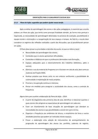 ORIENTAÇÕES PARA O PLANEJAMENTO ESCOLAR 2014
Página 36 de 205
2.5.2 Plano de Ação: sugestões que podem ajudar nessa tarefa.
Após a análise da aprendizagem dos alunos e das ações pedagógicas, é essencial que a escola
elabore um Plano de ação, que tenha como principal finalidade atender, de forma mais pontual e
organizada, as necessidades de aprendizagem detectadas no processo de avaliação, possibilitando à
equipe escolar a otimização e a reorganização de seus espaços e tempos. Ao fazê-lo, a escola deve
considerar os registros das reflexões realizadas a partir das discussões, que já possibilitaram pensar
em ações.
O Plano deve prever as prioridades e decisões da escola, no que se refere a (aos):
 Necessidades de aprendizagem dos alunos;
 Conteúdos que os alunos apresentam dificuldades;
 Conteúdos e didáticas em que os professores demandam mais formação;
 Espaços adequados para o desenvolvimento dos trabalhos (biblioteca, pátio e
outros);
 Otimizar o uso do material do Programa Ler e Escrever em sala de aula, bem como os
materiais do Projeto EMAI;
 Analisar projetos que deram certo no ano anterior verificando a possibilidade de
continuidade e implantação de novos projetos;
 Priorizar a recuperação contínua e intensiva;
 Pensar em medidas para assegurar a assiduidade dos alunos, como o controle da
frequência.
Alguns itens para auxiliar a elaboração do Plano de Ação – 2014:
 A partir do diagnóstico dos primeiros dias de aula, identificar e relacionar quantos e
quais alunos não atingiram as expectativas de aprendizagem em cada ano;
 Fazer um levantamento de boas situações de aprendizagem que atendam as
necessidades dos alunos e que possibilidades a escola tem para criá-las;
 Organizar a frequência aos ambientes de leitura, o empréstimo de livros e outras
atividades previstas que podem ser realizadas nesses espaços;
 Prever a elaboração e/ou adoção de instrumentos de acompanhamento da
progressão da aprendizagem dos alunos (ex: portfólio, cadernos de registro,
 