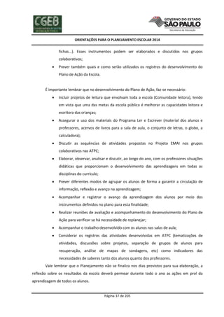 ORIENTAÇÕES PARA O PLANEJAMENTO ESCOLAR 2014
Página 37 de 205
fichas...). Esses instrumentos podem ser elaborados e discutidos nos grupos
colaborativos;
 Prever também quais e como serão utilizados os registros do desenvolvimento do
Plano de Ação da Escola.
É importante lembrar que no desenvolvimento do Plano de Ação, faz-se necessário:
 Incluir projetos de leitura que envolvam toda a escola (Comunidade leitora), tendo
em vista que uma das metas da escola pública é melhorar as capacidades leitora e
escritora das crianças;
 Assegurar o uso dos materiais do Programa Ler e Escrever (material dos alunos e
professores, acervos de livros para a sala de aula, o conjunto de letras, o globo, a
calculadora);
 Discutir as sequências de atividades propostas no Projeto EMAI nos grupos
colaborativos nas ATPC;
 Elaborar, observar, analisar e discutir, ao longo do ano, com os professores situações
didáticas que proporcionam o desenvolvimento das aprendizagens em todas as
disciplinas do currículo;
 Prever diferentes modos de agrupar os alunos de forma a garantir a circulação de
informação, reflexão e avanço na aprendizagem;
 Acompanhar e registrar o avanço da aprendizagem dos alunos por meio dos
instrumentos definidos no plano para esta finalidade;
 Realizar reuniões de avaliação e acompanhamento do desenvolvimento do Plano de
Ação para verificar se há necessidade de replanejar;
 Acompanhar o trabalho desenvolvido com os alunos nas salas de aula;
 Considerar os registros das atividades desenvolvidas em ATPC (tematizações de
atividades, discussões sobre projetos, separação de grupos de alunos para
recuperação, análise de mapas de sondagens, etc) como indicadores das
necessidades de saberes tanto dos alunos quanto dos professores.
Vale lembrar que o Planejamento não se finaliza nos dias previstos para sua elaboração, a
reflexão sobre os resultados da escola deverá permear durante todo o ano as ações em prol da
aprendizagem de todos os alunos.
 