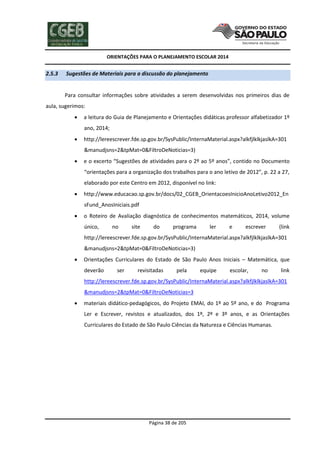 ORIENTAÇÕES PARA O PLANEJAMENTO ESCOLAR 2014
Página 38 de 205
2.5.3 Sugestões de Materiais para a discussão do planejamento
Para consultar informações sobre atividades a serem desenvolvidas nos primeiros dias de
aula, sugerimos:
 a leitura do Guia de Planejamento e Orientações didáticas professor alfabetizador 1º
ano, 2014;
 http://lereescrever.fde.sp.gov.br/SysPublic/InternaMaterial.aspx?alkfjlklkjaslkA=301
&manudjsns=2&tpMat=0&FiltroDeNoticias=3)
 e o excerto “Sugestões de atividades para o 2º ao 5º anos”, contido no Documento
“orientações para a organização dos trabalhos para o ano letivo de 2012”, p. 22 a 27,
elaborado por este Centro em 2012, disponível no link:
 http://www.educacao.sp.gov.br/docs/02_CGEB_OrientacoesInicioAnoLetivo2012_En
sFund_AnosIniciais.pdf
 o Roteiro de Avaliação diagnóstica de conhecimentos matemáticos, 2014, volume
único, no site do programa ler e escrever (link
http://lereescrever.fde.sp.gov.br/SysPublic/InternaMaterial.aspx?alkfjlklkjaslkA=301
&manudjsns=2&tpMat=0&FiltroDeNoticias=3)
 Orientações Curriculares do Estado de São Paulo Anos Iniciais – Matemática, que
deverão ser revisitadas pela equipe escolar, no link
http://lereescrever.fde.sp.gov.br/SysPublic/InternaMaterial.aspx?alkfjlklkjaslkA=301
&manudjsns=2&tpMat=0&FiltroDeNoticias=3
 materiais didático-pedagógicos, do Projeto EMAI, do 1º ao 5º ano, e do Programa
Ler e Escrever, revistos e atualizados, dos 1º, 2º e 3º anos, e as Orientações
Curriculares do Estado de São Paulo Ciências da Natureza e Ciências Humanas.
 