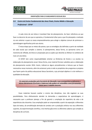 ORIENTAÇÕES PARA O PLANEJAMENTO ESCOLAR 2014
Página 39 de 205
2.6 Centro de Ensino Fundamental dos Anos Finais, Ensino Médio e Educação
Profissional - CEFAF
A cada início de ano letivo é inevitável falar de planejamento. Ao fazer referência ao que
fazer no decorrer do ano que se aproxima, é fundamental olhar para o que foi planejado e realizado
no ano anterior e quais os novos empreendimentos para atingir o objetivo comum de promover a
aprendizagem significativa junto aos alunos.
É nessa etapa que as metas são postas, que as estratégias são definidas a partir da realidade
de cada escola que compõe o sistema. O planejamento, dessa forma, se apresenta como um
momento de reflexão, de leitura e proposição para as ações que deverão se efetivar no cotidiano de
mais um ano letivo.
O CEFAF tem como responsabilidade orientar as Diretorias de Ensino e as escolas na
elaboração do planejamento anual. Dessa forma, esse material fornece subsídios para a elaboração
do planejamento escolar 2014. Assim, indicam-se alguns procedimentos e leituras que se fazem
necessárias nesse momento, além de esclarecer junto à rede os propósitos dos programas e projetos
que fazem parte da política educacional dessa Secretaria, cujo principal objetivo é o de melhorar a
qualidade da educação.
Esses materiais buscam auxiliar o ensino das disciplinas, mas não esgotam as suas
possibilidades. Para efetivamente atender às demandas e expectativas de aprendizagem, é
necessário que o professor planeje a fim de garantir a ampliação do repertório de vida e de
experiências dos discentes. Essa ampliação pode ser empreendida a partir da exposição a diferentes
tipos de textos, da sensibilização derivada do contato com a produção artística nos seus diferentes
suportes, da experimentação científica, e da interlocução entre os diferentes saberes que compõe as
disciplinas do currículo.
Os materiais produzidos pela Secretaria da Educação e que acompanham professores e
alunos diariamente (Currículo e Cadernos) não podem ser entendidos como ferramentas
únicas para o trabalho docente.
 