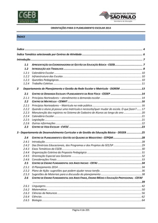 ORIENTAÇÕES PARA O PLANEJAMENTO ESCOLAR 2014
Página 4 de 205
ÍNDICE
Índice .................................................................................................................................................... 4
Índice Temático selecionado por Centros de Atividade............................................................................ 6
Introdução............................................................................................................................................. 7
1.1 APRESENTAÇÃO DA COORDENADORIA DE GESTÃO DA EDUCAÇÃO BÁSICA - CGEB................................... 7
1.2 INTRODUÇÃO AOS TRABALHOS ................................................................................................... 8
1.2.1 Calendário Escolar.......................................................................................................................10
1.2.2 Infraestrutura das Escolas...........................................................................................................10
1.2.3 Questões Pedagógicas.................................................................................................................10
1.2.4 Trabalho Coletivo ........................................................................................................................11
2 Departamento de Planejamento e Gestão da Rede Escolar e Matrícula - DGREM ...........................13
2.1 CENTRO DE DEMANDA ESCOLAR E PLANEJAMENTO DA REDE FÍSICA - CEDEP .......................................14
2.1.1 Princípios Norteadores – atendimento a demanda escolar ........................................................14
2.2 CENTRO DE MATRÍCULA - CEMAT .............................................................................................16
2.2.1 Princípios Norteadores – Matrícula na rede pública...................................................................16
2.2.2 Quando o aluno já possui uma matrícula e necessita/quer mudar de escola. O que fazer? ......17
2.2.3 Manutenção dos registros no Sistema de Cadastro de Alunos ao longo do ano ........................20
2.2.4 Calendário Escolar.......................................................................................................................21
2.2.5 Legislação....................................................................................................................................21
2.2.6 Outras informações.....................................................................................................................22
2.3 CENTRO DE VIDA ESCOLAR - CVESC ...........................................................................................23
3 - Departamento de Desenvolvimento Curricular e de Gestão da Educação Básica - DEGEB ...................25
2.4 CENTRO DE PLANEJAMENTO E GESTÃO DO QUADRO DE MAGISTÉRIO - CEPQM....................................28
2.4.1 Introdução ...................................................................................................................................28
2.4.2 Das Diretrizes Educacionais, dos Programas e dos Projetos da SEE/SP ......................................29
2.4.3 Eixos Temáticos da CGEB.............................................................................................................30
2.4.4 Organização Coletiva da Proposta Pedagógica ..........................................................................31
2.4.5 Orientação Especial aos Gestores ...............................................................................................32
2.4.6 Considerações Finais ...................................................................................................................33
2.5 CENTRO DE ENSINO FUNDAMENTAL DOS ANOS INICIAIS - CEFAI .......................................................34
2.5.1 O Planejamento 2014..................................................................................................................34
2.5.2 Plano de Ação: sugestões que podem ajudar nessa tarefa.........................................................36
2.5.3 Sugestões de Materiais para a discussão do planejamento .......................................................38
2.6 CENTRO DE ENSINO FUNDAMENTAL DOS ANOS FINAIS, ENSINO MÉDIO E EDUCAÇÃO PROFISSIONAL - CEFAF
.........................................................................................................................................39
2.6.1 Linguagens...................................................................................................................................42
2.6.2 Matemática.................................................................................................................................50
2.6.3 Ciências da Natureza...................................................................................................................56
2.6.4 Ciências........................................................................................................................................62
2.6.5 Biologia........................................................................................................................................64
 