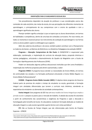 ORIENTAÇÕES PARA O PLANEJAMENTO ESCOLAR 2014
Página 40 de 205
Tais procedimentos dependem da atuação do professor e suas considerações acerca dos
conteúdos de cada ano/série, das metas da escola, de suas percepções dos diferentes momentos de
aprendizagem, e principalmente do seu compromisso com o ensino de qualidade e com a
aprendizagem significativa dos alunos.
Planejar também significa antecipar o que se espera que os alunos desenvolvam, em termos
de habilidades e competências, dentro de uma base de conteúdos curriculares. Por esse motivo, em
todos os momentos é essencial pensar nos instrumentos de avaliação da aprendizagem e nas formas
como os alunos podem superar as defasagens que surgirem.
Além dos cadernos do professor e do aluno, também podem contribuir com o Planejamento
os Cadernos do Gestor, as Matrizes de Referência e os Relatórios Pedagógicos da avaliação SARESP.
Programa – Educação: Compromisso de São Paulo: A CGEB/CEFAF é responsável pela
elaboração, coordenação, e implantação do currículo da educação básica, propondo diretrizes e
normas pedagógicas, articulando o desenvolvimento do Quadro do Magistério com a Escola de
Formação e Aperfeiçoamento dos Professores (EFAP).
Podem ser destacadas algumas políticas educacionais instituídas que têm como finalidade a
implantação das melhorias propostas pela diretriz apresentada, a saber:
Programa VENCE: O programa busca atender as necessidades do Ensino Médio, em termos
de continuidade nos estudos e na formação profissional articulando o Ensino Médio Regular e o
Ensino Médio Profissionalizante4
.
PrOEMI - Programa Ensino Médio Inovador (MEC): O objetivo deste programa do Governo
Federal parte da premissa de ampliar o tempo do estudante na escola, garantindo a formação
integral com atividades diferenciadas que tornem o currículo mais dinâmico, atendendo as
expectativas do estudante e as demandas da sociedade contemporânea.
Ensino Integral: Este programa da SEE traz um novo modelo de Ensino Integral que amplia a
jornada escolar e prepara os jovens para o mercado de trabalho. A adesão das escolas foi voluntária
a partir do conhecimento das características e exigências do Programa e após a discussão e
homologação pelo Conselho de Escola. Os educadores receberam formação dedicada ao modelo de
educação integral e a cada escola é garantido suporte técnico com visitas periódicas5
.
ETI: São as Escolas de Tempo Integral, que são referenciadas pelo Centro de Projetos
Especiais – CPRESP.
4
Para maiores informações acesse: http://www.vence.sp.gov.br/remt/av/Padrao/aplicacao-site/, Acessado em 10/01/2013.
5
http://www.educacao.sp.gov.br/portal/projetos/escola-de-tempo-integral, Acessado em 10/01/2013.
 