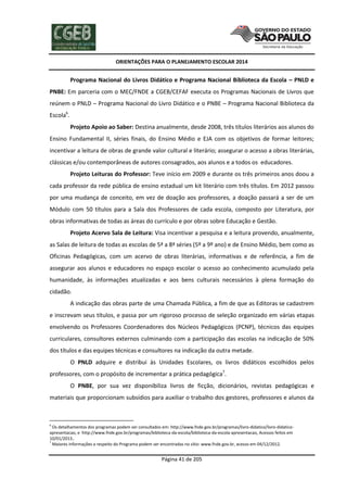 ORIENTAÇÕES PARA O PLANEJAMENTO ESCOLAR 2014
Página 41 de 205
Programa Nacional do Livros Didático e Programa Nacional Biblioteca da Escola – PNLD e
PNBE: Em parceria com o MEC/FNDE a CGEB/CEFAF executa os Programas Nacionais de Livros que
reúnem o PNLD – Programa Nacional do Livro Didático e o PNBE – Programa Nacional Biblioteca da
Escola6
.
Projeto Apoio ao Saber: Destina anualmente, desde 2008, três títulos literários aos alunos do
Ensino Fundamental II, séries finais, do Ensino Médio e EJA com os objetivos de formar leitores;
incentivar a leitura de obras de grande valor cultural e literário; assegurar o acesso a obras literárias,
clássicas e/ou contemporâneas de autores consagrados, aos alunos e a todos os educadores.
Projeto Leituras do Professor: Teve início em 2009 e durante os três primeiros anos doou a
cada professor da rede pública de ensino estadual um kit literário com três títulos. Em 2012 passou
por uma mudança de conceito, em vez de doação aos professores, a doação passará a ser de um
Módulo com 50 títulos para a Sala dos Professores de cada escola, composto por Literatura, por
obras informativas de todas as áreas do currículo e por obras sobre Educação e Gestão.
Projeto Acervo Sala de Leitura: Visa incentivar a pesquisa e a leitura provendo, anualmente,
as Salas de leitura de todas as escolas de 5ª a 8ª séries (5º a 9º ano) e de Ensino Médio, bem como as
Oficinas Pedagógicas, com um acervo de obras literárias, informativas e de referência, a fim de
assegurar aos alunos e educadores no espaço escolar o acesso ao conhecimento acumulado pela
humanidade, às informações atualizadas e aos bens culturais necessários à plena formação do
cidadão.
A indicação das obras parte de uma Chamada Pública, a fim de que as Editoras se cadastrem
e inscrevam seus títulos, e passa por um rigoroso processo de seleção organizado em várias etapas
envolvendo os Professores Coordenadores dos Núcleos Pedagógicos (PCNP), técnicos das equipes
curriculares, consultores externos culminando com a participação das escolas na indicação de 50%
dos títulos e das equipes técnicas e consultores na indicação da outra metade.
O PNLD adquire e distribui às Unidades Escolares, os livros didáticos escolhidos pelos
professores, com o propósito de incrementar a prática pedagógica7
.
O PNBE, por sua vez disponibiliza livros de ficção, dicionários, revistas pedagógicas e
materiais que proporcionam subsídios para auxiliar o trabalho dos gestores, professores e alunos da
6
Os detalhamentos dos programas podem ser consultados em: http://www.fnde.gov.br/programas/livro-didatico/livro-didatico-
apresentacao, e http://www.fnde.gov.br/programas/biblioteca-da-escola/biblioteca-da-escola-apresentacao, Acessos feitos em
10/01/2013..
7
Maiores informações a respeito do Programa podem ser encontradas no sítio: www.fnde.gov.br, acesso em 04/12/2012.
 