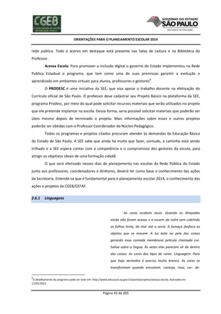ORIENTAÇÕES PARA O PLANEJAMENTO ESCOLAR 2014
Página 42 de 205
rede pública. Todo o acervo em destaque está presente nas Salas de Leitura e na Biblioteca do
Professor.
Acessa Escola: Para promover a inclusão digital o governo do Estado implementou na Rede
Publica Estadual o programa, que tem como uma de suas premissas garantir a evolução e
aprendizado em ambientes virtuais para alunos, professores e gestores8
.
O PRODESC é uma iniciativa da SEE, que visa apoiar o trabalho docente na efetivação do
Currículo oficial de São Paulo. O professor deve cadastrar seu Projeto Básico na plataforma da SEE,
programa Prodesc, por meio do qual pode solicitar recursos materiais que serão utilizados no projeto
que ele pretende implantar na escola. Dessa forma, seria possível solicitar materiais que poderão ser
úteis mesmo depois de terminado o projeto. Mais informações sobre esses e outros projetos
poderão ser obtidas com o Professor Coordenador do Núcleo Pedagógico.
Todos os programas e projetos citados procuram atender às demandas da Educação Básica
do Estado de São Paulo. A SEE sabe que ainda há muito que fazer, contudo, o caminho está sendo
trilhado e a SEE espera contar com a competência e o compromisso dos gestores da escola, para
atingir os objetivos ideais de uma formação cidadã.
O que será efetivado nesses dias de planejamento nas escolas da Rede Pública do Estado
junto aos professores, coordenadores e diretores, deverá ter como base o conhecimento das ações
da Secretaria. Entende-se que é fundamental para o planejamento escolar 2014, o conhecimento das
ações e projetos da CGEB/CEFAF.
2.6.1 Linguagens
As cores acabam azuis. Quando as lâmpadas
ainda não foram acesas e a nuvem da noite vem cobrindo
as folhas lenta, do mar até a serra. A fumaça desfoca os
objetos que se movem. A luz bate na pele das coisas
gerando essa camada membrana película chamada cor.
Saliva sobre a língua. Às vezes elas parecem vir de dentro
das coisas: As cores dos lápis de cores. Linguagem. Para
que haja vermelho é preciso muito branco. As cores se
transformam quando encostam. Laranja, rosa, cor- de-
8
O detalhamento do programa pode ser visto em: http://www.educacao.sp.gov.br/portal/projetos/acessa-escola, Acessado em
11/01/2013.
 