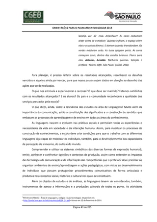 ORIENTAÇÕES PARA O PLANEJAMENTO ESCOLAR 2014
Página 43 de 205
laranja, cor -de -rosa. Amanhecer. As cores costumam
arder antes de esmaecer. Quando esfriam, o espaço entre
elas e as coisas diminui. E borram quando transbordam. Os
verdes maduram cedo. As luzes apagam preto. As cores
começam azuis, dentro dos casulos brancos. Flores para
elas. Antunes, Arnaldo. Melhores poemas. Seleção e
prefácio –Noemi Jaffe. São Paulo: Global, 2010.
Para planejar, é preciso refletir sobre os resultados alcançados, reconhecer os desafios
vencidos e aqueles ainda por vencer, para que novos passos sejam dados em direção ao desenho das
ações que serão realizadas.
O que nos estimula a experimentar e renovar? O que deve ser mantido? Estamos satisfeitos
com os resultados alcançados? E os alunos? Os pais e a comunidade reconhecem a qualidade dos
serviços prestados pela escola?
O que dizer, ainda, sobre a relevância dos estudos na área de Linguagens? Muito além da
importância da comunicação, estão a constituição dos significados e a construção de sentidos que
embasam os processos de aprendizagem e de ensino em todas as áreas do conhecimento.
As linguagens nascem e evoluem nas práticas sociais e permeiam todas as experiências e
necessidades da vida em sociedade e da interação humana. Assim, para viabilizar os processos de
construção de conhecimentos, a escola deve criar condições para que o trabalho com as diferentes
linguagens seja capaz de mobilizar os indivíduos, também, para o desenvolvimento das capacidades
de percepção de si mesmo, do outro e do mundo.
Compreender e utilizar os sistemas simbólicos das diversas formas de expressão humana9,
emitir, conhecer e confrontar opiniões e contextos de produção, assim como entender os impactos
das tecnologias de comunicação e de informação são competências que o professor deve priorizar ao
organizar ambientes de ensino/aprendizagem e ações pedagógicas, com vistas ao desenvolvimento
de indivíduos que possam protagonizar procedimentos comunicativos de forma articulada e
produtiva nos contextos social, histórico e cultural nos quais se constituem.
Além de objetos de estudos e de análises, as linguagens devem ser consideradas, também,
instrumentos de acesso a informações e a produções culturais de todos os povos. As atividades
9
PCN Ensino Médio – Área de Linguagens, códigos e suas tecnologias. Disponível em:
<http://portal.mec.gov.br/seb/arquivos/pdf/14_24.pdf> Acesso em 12 de fevereiro de 2014.
 