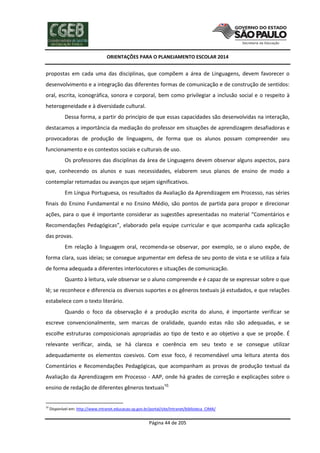 ORIENTAÇÕES PARA O PLANEJAMENTO ESCOLAR 2014
Página 44 de 205
propostas em cada uma das disciplinas, que compõem a área de Linguagens, devem favorecer o
desenvolvimento e a integração das diferentes formas de comunicação e de construção de sentidos:
oral, escrita, iconográfica, sonora e corporal, bem como privilegiar a inclusão social e o respeito à
heterogeneidade e à diversidade cultural.
Dessa forma, a partir do princípio de que essas capacidades são desenvolvidas na interação,
destacamos a importância da mediação do professor em situações de aprendizagem desafiadoras e
provocadoras de produção de linguagens, de forma que os alunos possam compreender seu
funcionamento e os contextos sociais e culturais de uso.
Os professores das disciplinas da área de Linguagens devem observar alguns aspectos, para
que, conhecendo os alunos e suas necessidades, elaborem seus planos de ensino de modo a
contemplar retomadas ou avanços que sejam significativos.
Em Língua Portuguesa, os resultados da Avaliação da Aprendizagem em Processo, nas séries
finais do Ensino Fundamental e no Ensino Médio, são pontos de partida para propor e direcionar
ações, para o que é importante considerar as sugestões apresentadas no material “Comentários e
Recomendações Pedagógicas”, elaborado pela equipe curricular e que acompanha cada aplicação
das provas.
Em relação à linguagem oral, recomenda-se observar, por exemplo, se o aluno expõe, de
forma clara, suas ideias; se consegue argumentar em defesa de seu ponto de vista e se utiliza a fala
de forma adequada a diferentes interlocutores e situações de comunicação.
Quanto à leitura, vale observar se o aluno compreende e é capaz de se expressar sobre o que
lê; se reconhece e diferencia os diversos suportes e os gêneros textuais já estudados, e que relações
estabelece com o texto literário.
Quando o foco da observação é a produção escrita do aluno, é importante verificar se
escreve convencionalmente, sem marcas de oralidade, quando estas não são adequadas, e se
escolhe estruturas composicionais apropriadas ao tipo de texto e ao objetivo a que se propõe. É
relevante verificar, ainda, se há clareza e coerência em seu texto e se consegue utilizar
adequadamente os elementos coesivos. Com esse foco, é recomendável uma leitura atenta dos
Comentários e Recomendações Pedagógicas, que acompanham as provas de produção textual da
Avaliação da Aprendizagem em Processo - AAP, onde há grades de correção e explicações sobre o
ensino de redação de diferentes gêneros textuais10.
10
Disponível em: http://www.intranet.educacao.sp.gov.br/portal/site/Intranet/biblioteca_CIMA/
 
