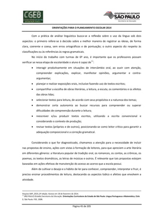 ORIENTAÇÕES PARA O PLANEJAMENTO ESCOLAR 2014
Página 45 de 205
Com a prática de análise linguística busca-se a reflexão sobre o uso da língua sob dois
aspectos: o primeiro refere-se à decisão sobre a melhor maneira de registrar as ideias, de forma
clara, coerente e coesa, sem erros ortográficos e de pontuação; o outro aspecto diz respeito às
classificações ou às referências às regras gramaticais.
No início do trabalho com turmas de 6º ano, é importante que os professores possam
verificar se nessa etapa de escolaridade o aluno é capaz de11
:
 interagir produtivamente em situações de intercâmbio oral, ao ouvir com atenção,
compreender explicações, explicar, manifestar opiniões, argumentar e contra-
argumentar;
 planejar e realizar exposições orais, inclusive fazendo uso de textos escritos;
 compartilhar a escolha de obras literárias, a leitura, a escuta, os comentários e os efeitos
das obras lidas;
 selecionar textos para leitura, de acordo com seus propósitos e a natureza dos temas;
 demonstrar certa autonomia ao buscar recursos para compreender ou superar
dificuldades de compreensão durante a leitura;
 reescrever e/ou produzir textos escritos, utilizando a escrita convencional e
considerando o contexto de produção;
 revisar textos (próprios e de outros), posicionando-se como leitor crítico para garantir a
adequação composicional e a correção gramatical.
Considerando o que for diagnosticado, chamamos a atenção para a necessidade de incluir
nas propostas de ensino, ações com vistas à formação de leitores, para que apreciem a arte literária
em diferentes gêneros: a literatura popular de tradição oral, os romances, os contos, as crônicas, os
poemas, os textos dramáticos, as letras de músicas e outros. É relevante que tais propostas estejam
baseadas em ações efetivas de manutenção do acesso ao acervo que a escola possui.
Além de cultivar o desejo e o hábito de ler para conhecer, compreender, interpretar e fruir, é
preciso ensinar procedimentos de leitura, destacando os aspectos lúdico e afetivo que envolvem a
atividade.
Arquivo AAP_2014_6ª edição. Acesso em 18 de fevereiro de 2014.
11
SÃO PAULO (Estado) Secretaria da Educação. Orientações Curriculares do Estado de São Paulo. Língua Portuguesa e Matemática, Ciclo
1. São Paulo: FDE, 2008.
 