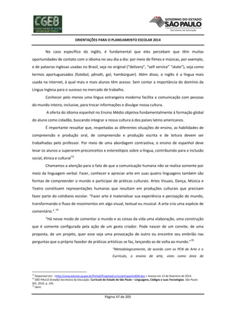 ORIENTAÇÕES PARA O PLANEJAMENTO ESCOLAR 2014
Página 47 de 205
No caso específico do inglês, é fundamental que eles percebam que têm muitas
oportunidades de contato com o idioma no seu dia a dia: por meio de filmes e músicas, por exemplo,
e de palavras inglesas usadas no Brasil, seja no original (“delivery”, “self-service” “skate”), seja como
termos aportuguesados (futebol, pênalti, gol, hambúrguer). Além disso, o inglês é a língua mais
usada na internet, à qual mais e mais alunos têm acesso. Sem contar a importância do domínio da
Língua Inglesa para o sucesso no mercado de trabalho.
Conhecer pelo menos uma língua estrangeira moderna facilita a comunicação com pessoas
do mundo inteiro; inclusive, para trocar informações e divulgar nossa cultura.
A oferta do idioma espanhol no Ensino Médio objetiva fundamentalmente à formação global
do aluno como cidadão, buscando integrar a nossa cultura à dos países latino americanos.
É importante ressaltar que, respeitadas as diferentes situações de ensino, as habilidades de
compreensão e produção oral, de compreensão e produção escrita e de leitura devem ser
trabalhadas pelo professor. Por meio de uma abordagem contrastiva, o ensino de espanhol deve
levar os alunos a superarem preconceitos e estereótipos sobre a língua, contribuindo para a inclusão
social, étnica e cultural13.
Chamamos a atenção para o fato de que a comunicação humana não se realiza somente por
meio da linguagem verbal. Fazer, conhecer e apreciar arte em suas quatro linguagens também são
formas de compreender o mundo e participar de práticas culturais. Artes Visuais, Dança, Música e
Teatro constituem representações humanas que resultam em produções culturais que precisam
fazer parte do cotidiano escolar. “Fazer arte é materializar sua experiência e percepção do mundo,
transformando o fluxo de movimentos em algo visual, textual ou musical. A arte cria uma espécie de
comentário.”.14
“Há nesse modo de comentar o mundo e as coisas da vida uma elaboração, uma construção
que é somente configurada pela ação de um gesto criador. Pode nascer de um convite, de uma
proposta, de um projeto, quer esse seja uma provocação de outro ou encontre seu embrião nas
perguntas que o próprio fazedor de práticas artísticas se faz, lançando-as de volta ao mundo.”15
“Metodologicamente, de acordo com os PCN de Arte e o
Currículo, o ensino de arte, visto como área de
13
Disponível em: <http://cenp.edunet.sp.gov.br/Portal/PropostaCurricularEspanholEM.doc.> Acesso em 13 de fevereiro de 2014.
14
SÃO PAULO (Estado) Secretaria da Educação. Currículo do Estado de São Paulo – Linguagens, Códigos e suas Tecnologias. São Paulo:
SEE, 2010. p. 145.
15
Idem.
 