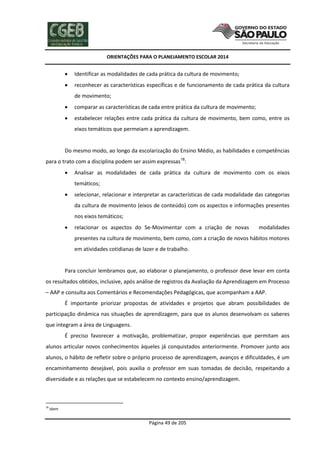 ORIENTAÇÕES PARA O PLANEJAMENTO ESCOLAR 2014
Página 49 de 205
 Identificar as modalidades de cada prática da cultura de movimento;
 reconhecer as características específicas e de funcionamento de cada prática da cultura
de movimento;
 comparar as características de cada entre prática da cultura de movimento;
 estabelecer relações entre cada prática da cultura de movimento, bem como, entre os
eixos temáticos que permeiam a aprendizagem.
Do mesmo modo, ao longo da escolarização do Ensino Médio, as habilidades e competências
para o trato com a disciplina podem ser assim expressas18
:
 Analisar as modalidades de cada prática da cultura de movimento com os eixos
temáticos;
 selecionar, relacionar e interpretar as características de cada modalidade das categorias
da cultura de movimento (eixos de conteúdo) com os aspectos e informações presentes
nos eixos temáticos;
 relacionar os aspectos do Se-Movimentar com a criação de novas modalidades
presentes na cultura de movimento, bem como, com a criação de novos hábitos motores
em atividades cotidianas de lazer e de trabalho.
Para concluir lembramos que, ao elaborar o planejamento, o professor deve levar em conta
os resultados obtidos, inclusive, após análise de registros da Avaliação da Aprendizagem em Processo
– AAP e consulta aos Comentários e Recomendações Pedagógicas, que acompanham a AAP.
É importante priorizar propostas de atividades e projetos que abram possibilidades de
participação dinâmica nas situações de aprendizagem, para que os alunos desenvolvam os saberes
que integram a área de Linguagens.
É preciso favorecer a motivação, problematizar, propor experiências que permitam aos
alunos articular novos conhecimentos àqueles já conquistados anteriormente. Promover junto aos
alunos, o hábito de refletir sobre o próprio processo de aprendizagem, avanços e dificuldades, é um
encaminhamento desejável, pois auxilia o professor em suas tomadas de decisão, respeitando a
diversidade e as relações que se estabelecem no contexto ensino/aprendizagem.
18
Idem
 