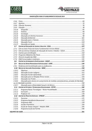 ORIENTAÇÕES PARA O PLANEJAMENTO ESCOLAR 2014
Página 5 de 205
2.6.6 Física............................................................................................................................................69
2.6.7 Química .......................................................................................................................................72
2.6.8 Ciências Humanas .......................................................................................................................76
2.6.9 Filosofia .......................................................................................................................................78
2.6.10 Geografia ...............................................................................................................................83
2.6.11 História...................................................................................................................................90
2.6.12 Sociologia...............................................................................................................................92
2.6.13 Educação em Direitos Humanos ............................................................................................98
2.6.14 Educação Ambiental ............................................................................................................101
2.6.15 Educação para o Trânsito ....................................................................................................115
2.6.16 Educação Fiscal....................................................................................................................119
2.6.17 Educação em Saúde.............................................................................................................121
2.7 CENTRO DE EDUCAÇÃO DE JOVENS E ADULTOS - CEJA...................................................................127
2.7.1 EJA nos Anos Finais do Ensino Fundamental e Ensino Médio ...................................................127
2.7.2 EJA nos Centros Estaduais de Educação de Jovens e Adultos - CEEJA.......................................131
2.7.3 Exames para Certificação..........................................................................................................132
2.7.4 Programa Alfabetiza São Paulo.................................................................................................133
2.7.5 Área de atuação das ONG.........................................................................................................134
2.7.6 ONG Conveniadas e endereços..................................................................................................135
2.8 CENTRO DE ATENDIMENTO ESPECIALIZADO - CAESP ....................................................................137
2.9 NÚCLEO DE APOIO PEDAGÓGICO ESPECIALIZADO - CAPE...............................................................139
2.9.1 Dinâmicas de Sensibilização para os professores......................................................................148
2.10 NÚCLEO DE INCLUSÃO EDUCACIONAL - NINC..............................................................................150
2.10.1 Objetivos ..............................................................................................................................150
2.10.2 Educação Escolar Indígena ..................................................................................................151
2.10.3 Educação Escolar Quilombola..............................................................................................153
2.10.4 Educação para as Relações Étnico-raciais ...........................................................................154
2.10.5 Educação nas Prisões...........................................................................................................156
2.10.6 Educação para alunos em cumprimento de medidas socioeducativas, privados de liberdade
ou em liberdade assistida......................................................................................................................158
2.10.7 Educação para a Diversidade Sexual e de Gênero...............................................................160
2.11 CENTRO DE ESTUDOS E TECNOLOGIAS EDUCACIONAIS - CETEC........................................................166
2.11.1 Programa Novas Tecnologias – Novas Possibilidades.........................................................168
2.11.2 Currículo+.............................................................................................................................169
2.11.3 Professor 2.0 ........................................................................................................................170
2.12 CENTRO DE PROJETOS ESPECIAIS - CPRESP................................................................................171
2.12.1 Parcerias ..............................................................................................................................171
2.12.2 Programa Residência Educacional.......................................................................................177
2.12.3 Programas MEC ...................................................................................................................179
2.12.4 Escolas Prioritárias...............................................................................................................193
2.12.5 Escola de Tempo Integral – Modelo 2006............................................................................195
2.12.6 Programa Escola da Família ................................................................................................196
EQUIPES DA CGEB...............................................................................................................................201
 
