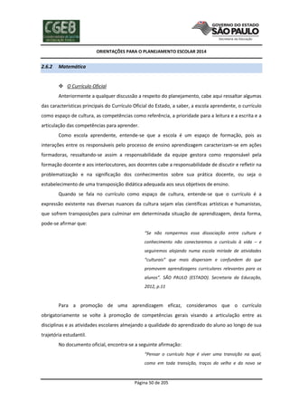 ORIENTAÇÕES PARA O PLANEJAMENTO ESCOLAR 2014
Página 50 de 205
2.6.2 Matemática
 O Currículo Oficial
Anteriormente a qualquer discussão a respeito do planejamento, cabe aqui ressaltar algumas
das características principais do Currículo Oficial do Estado, a saber, a escola aprendente, o currículo
como espaço de cultura, as competências como referência, a prioridade para a leitura e a escrita e a
articulação das competências para aprender.
Como escola aprendente, entende-se que a escola é um espaço de formação, pois as
interações entre os responsáveis pelo processo de ensino aprendizagem caracterizam-se em ações
formadoras, ressaltando-se assim a responsabilidade da equipe gestora como responsável pela
formação docente e aos interlocutores, aos docentes cabe a responsabilidade de discutir e refletir na
problematização e na significação dos conhecimentos sobre sua prática docente, ou seja o
estabelecimento de uma transposição didática adequada aos seus objetivos de ensino.
Quando se fala no currículo como espaço de cultura, entende-se que o currículo é a
expressão existente nas diversas nuances da cultura sejam elas científicas artísticas e humanistas,
que sofrem transposições para culminar em determinada situação de aprendizagem, desta forma,
pode-se afirmar que:
“Se não rompermos essa dissociação entre cultura e
conhecimento não conectaremos o currículo à vida – e
seguiremos alojando numa escola miríade de atividades
“culturais” que mais dispersam e confundem do que
promovem aprendizagens curriculares relevantes para os
alunos”. SÃO PAULO (ESTADO). Secretaria da Educação,
2012, p.11
Para a promoção de uma aprendizagem eficaz, consideramos que o currículo
obrigatoriamente se volte à promoção de competências gerais visando a articulação entre as
disciplinas e as atividades escolares almejando a qualidade do aprendizado do aluno ao longo de sua
trajetória estudantil.
No documento oficial, encontra-se a seguinte afirmação:
“Pensar o currículo hoje é viver uma transição na qual,
como em toda transição, traços do velho e do novo se
 