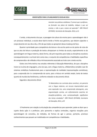 ORIENTAÇÕES PARA O PLANEJAMENTO ESCOLAR 2014
Página 51 de 205
mesclam nas práticas cotidianas. É comum que o professor,
ao formular seu plano de trabalho, indique o que vai
ensinar, e não o que o aluno vai aprender”. SÃO PAULO
(ESTADO). Secretaria da Educação, 2012, p.13.
E ainda, o documento cita que, a passagem da cultura do ensino para a aprendizagem não é
um processo individual, a escola deve fazê-lo tendo a frente seus gestores, que devem capacitar o
corpo docente em seu dia a dia, a fim de que todos se apropriem dessa mudança de foco.
Quanto à prioridade para competência da leitura e da escrita parte-se do ponto de vista de
que os atos de leitura e produção de textos ultrapassam os limites da escola, especialmente os da
aprendizagem em língua materna, desta forma, são pré-requisitos para todas as disciplinas escolares
consequentemente o currículo tem como eixo, o conjunto de competências e habilidades específicas
de compreensão e de reflexão crítica intrinsecamente associado ao trato com o texto escrito.
Existe uma linha teórica nos estudos referentes à Educação Matemática, de que a disciplina
insere-se na área de Linguagens, uma vez que, com a língua materna, a Matemática compõe o par de
sistemas simbólicos fundamentais para a representação da realidade (representações semióticas),
para a expressão de si e compreensão do outro, para a leitura em sentido amplo, tanto de textos
quanto do mundo dos fenômenos, conforme relatado no documento oficial.
Segundo o documento oficial:
“A Matemática nos currículos deve constituir, em parceria
com a língua materna, um recurso imprescindível para
uma expressão rica, uma compreensão abrangente, uma
argumentação correta, um enfrentamento assertivo de
situações-problema, uma contextualização significativa
dos temas estudados”. SÃO PAULO (ESTADO), Secretaria
da Educação, 2012, p.29
E finalmente com relação à articulação das competências para aprender, pode-se dizer que o
sujeito desta ação é o professor, pois apresenta e explica conteúdos, organiza situações para
aprendizagem de conceitos, de métodos, de formas de agir e pensar, portanto, promove
conhecimentos que possam ser mobilizados em competências e habilidades.
 