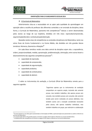 ORIENTAÇÕES PARA O PLANEJAMENTO ESCOLAR 2014
Página 52 de 205
 O Currículo de Matemática
Anteriormente citou-se a necessidade em se optar pela qualidade da aprendizagem em
oposição sobre a escolha do professor dos diferentes conteúdos a ser ensinado da disciplina, desta
forma, o Currículo de Matemática, apresenta três competências19
básicas a serem desenvolvidas
pelos alunos ao longo de sua trajetória, divididas em três eixos: expressão/compreensão,
argumentação/decisão e contextualização/abstração.
Baseados nestes eixos de competências os conteúdos disciplinares de Matemática, tanto nas
séries finais do Ensino Fundamental e no Ensino Médio, são divididos em três grandes blocos
temáticos: Números, Geometria e Relações20
Em cada bloco temático reside uma ideia central da disciplina sejam elas: a equivalência,
ordem, proporcionalidade, medida, aproximação, problematização, otimização, entre outras levam o
desenvolvimento das seguintes competências pessoais21
:
 capacidade de expressão;
 capacidade de compreensão;
 capacidade de argumentação;
 capacidade produtiva;
 capacidade de contextualizar;
 capacidade de abstrair.
E sobre os instrumentos de avaliação, o Currículo Oficial de Matemática remete para a
seguinte sugestão:
“Sugerimos apenas que os instrumentos de avaliação
componham um espectro amplo, incluindo não somente
provas, mas também trabalhos; não apenas provas sem
consulta; mas também provas com consulta; não somente
tarefas para serem realizadas em prazos definidos; mas
também outras com a duração considerada necessária
pelos alunos; não apenas trabalhos individuais, mas
também trabalhos em grupo, que valorizem a colaboração
19
Os eixos baseiam-se nas ideias gerais apresentadas na formulação do ENEM, a particularização esta apresentada no caderno referente ao
currículo de Matemática.
20
A caracterização destes três grandes grupos se encontra na página 39 do Caderno referente ao currículo de Matemática.
21
O detalhamento das competências se encontra na página 54 do Caderno referente ao Currículo de Matemática.
 
