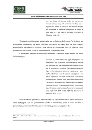 ORIENTAÇÕES PARA O PLANEJAMENTO ESCOLAR 2014
Página 53 de 205
entre os alunos; não apenas tarefas por escrito, mas
também relatos orais; não somente trabalhos que se
esgotem nos limites de uma aula, mas também projetos
que extrapolem as dimensões do espaço e do tempo de
uma aula etc”. SÃO PAULO (ESTADO), Secretaria da
Educação, 2012, p.54
E finalizando este tópico cabe aqui ressaltar que os Cadernos do Professor22
e do Aluno, são
importantes instrumentos de apoio, buscando apresentar em cada tema de uma maneira
especialmente significativa e construir uma articulação significativa entre os diversos temas
apresentados no Currículo Oficial de Matemática com o trabalho docente.
O documento apresenta fundamentos referentes à utilização deste material de apoio,
conforme segue:
Considera-se fundamental que a opção do professor seja
apresentar o que for possível dos conteúdos de cada um
dos bimestres, mas que todos eles sejam tratados, mesmo
que de uma maneira incipiente. O pressuposto subjacente
é que os diversos assuntos apoiam-se mutuamente, e que é
preferível tratar um pouco de cada um deles a passar o ano
inteiro explorando um único assunto com o argumento
duvidoso de que somente assim daria tempo para tratá-lo
“seriamente”. Reiteramos aqui que qualquer tema pode ser
tratado seriamente em poucas aulas ou em muitas aulas,
dependendo apenas de uma escolha competente da escala
para explorá-lo”. SÃO PAULO (ESTADO), Secretaria da
Educação, 2012, p 52-53
A fundamentação apresentada anteriormente, não exclui a utilização de outros materiais de
apoio pedagógico, que são perfeitamente válidos e importantes, como os livros didáticos e
paradidáticos, materiais multimídia, sala de informática, projetos pedagógicos etc.
22
Para 2013 os Cadernos do Professor e do Aluno, passaram por uma revisão editorial, ou seja uma reedição, e para 2014, uma nova
edição.
 