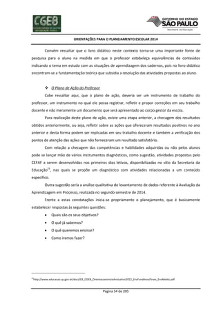 ORIENTAÇÕES PARA O PLANEJAMENTO ESCOLAR 2014
Página 54 de 205
Convém ressaltar que o livro didático neste contexto torna-se uma importante fonte de
pesquisa para o aluno na medida em que o professor estabeleça equivalências de conteúdos
indicando o tema em estudo com as situações de aprendizagem dos cadernos, pois no livro didático
encontram-se a fundamentação teórica que subsidia a resolução das atividades propostas ao aluno.
 O Plano de Ação do Professor
Cabe ressaltar aqui, que o plano de ação, deveria ser um instrumento de trabalho do
professor, um instrumento no qual ele possa registrar, refletir e propor correções em seu trabalho
docente e não meramente um documento que será apresentado ao corpo gestor da escola.
Para realização deste plano de ação, existe uma etapa anterior, a checagem dos resultados
obtidos anteriormente, ou seja, refletir sobre as ações que ofereceram resultados positivos no ano
anterior e desta forma podem ser replicadas em seu trabalho docente e também a verificação dos
pontos de atenção das ações que não forneceram um resultado satisfatório.
Com relação a checagem das competências e habilidades adquiridas ou não pelos alunos
pode se lançar mão de vários instrumentos diagnósticos, como sugestão, atividades propostas pelo
CEFAF a serem desenvolvidas nos primeiros dias letivos, disponibilizadas no sítio da Secretaria da
Educação23
, nas quais se propõe um diagnóstico com atividades relacionadas a um conteúdo
específico.
Outra sugestão seria a análise qualitativa do levantamento de dados referente à Avaliação da
Aprendizagem em Processo, realizada no segundo semestre de 2014.
Frente a estas constatações inicia-se propriamente o planejamento, que é basicamente
estabelecer respostas às seguintes questões:
 Quais são os seus objetivos?
 O quê já sabemos?
 O quê queremos ensinar?
 Como iremos fazer?
23
http://www.educacao.sp.gov.br/docs/03_CGEB_OrientacoesInicioAnoLetivo2012_EnsFundAnosFinais_EnsMedio.pdf
 