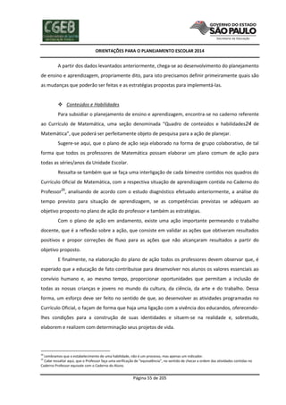 ORIENTAÇÕES PARA O PLANEJAMENTO ESCOLAR 2014
Página 55 de 205
A partir dos dados levantados anteriormente, chega-se ao desenvolvimento do planejamento
de ensino e aprendizagem, propriamente dito, para isto precisamos definir primeiramente quais são
as mudanças que poderão ser feitas e as estratégias propostas para implementá-las.
 Conteúdos e Habilidades
Para subsidiar o planejamento de ensino e aprendizagem, encontra-se no caderno referente
ao Currículo de Matemática, uma seção denominada “Quadro de conteúdos e habilidades24 de
Matemática”, que poderá ser perfeitamente objeto de pesquisa para a ação de planejar.
Sugere-se aqui, que o plano de ação seja elaborado na forma de grupo colaborativo, de tal
forma que todos os professores de Matemática possam elaborar um plano comum de ação para
todas as séries/anos da Unidade Escolar.
Ressalta-se também que se faça uma interligação de cada bimestre contidos nos quadros do
Currículo Oficial de Matemática, com a respectiva situação de aprendizagem contida no Caderno do
Professor25
, analisando de acordo com o estudo diagnóstico efetuado anteriormente, a análise do
tempo previsto para situação de aprendizagem, se as competências previstas se adéquam ao
objetivo proposto no plano de ação do professor e também as estratégias.
Com o plano de ação em andamento, existe uma ação importante permeando o trabalho
docente, que é a reflexão sobre a ação, que consiste em validar as ações que obtiveram resultados
positivos e propor correções de fluxo para as ações que não alcançaram resultados a partir do
objetivo proposto.
E finalmente, na elaboração do plano de ação todos os professores devem observar que, é
esperado que a educação de fato contribuísse para desenvolver nos alunos os valores essenciais ao
convívio humano e, ao mesmo tempo, proporcionar oportunidades que permitam a inclusão de
todas as nossas crianças e jovens no mundo da cultura, da ciência, da arte e do trabalho. Dessa
forma, um esforço deve ser feito no sentido de que, ao desenvolver as atividades programadas no
Currículo Oficial, o façam de forma que haja uma ligação com a vivência dos educandos, oferecendo-
lhes condições para a construção de suas identidades e situem-se na realidade e, sobretudo,
elaborem e realizem com determinação seus projetos de vida.
24
Lembramos que o estabelecimento de uma habilidade, não é um processo, mas apenas um indicador.
25
Cabe ressaltar aqui, que o Professor faça uma verificação de “equivalência”, no sentido de checar a ordem das atividades contidas no
Caderno Professor equivale com o Caderno do Aluno.
 