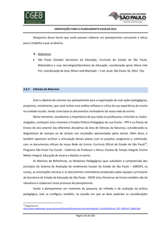 ORIENTAÇÕES PARA O PLANEJAMENTO ESCOLAR 2014
Página 56 de 205
Desejamos dessa forma que vocês possam elaborar um planejamento consciente e eficaz
para o trabalho a que se destina.
 Referência
 São Paulo (Estado) Secretaria da Educação, Currículo do Estado de São Paulo,
Matemática e suas tecnologias/Secretaria da Educação, coordenação geral, Maria Inês
Fini, coordenação de área, Nilson José Machado – 1 ed. atual. São Paulo: SE, 2012. 72p.
2.6.3 Ciências da Natureza
Com o objetivo de orientar seu planejamento para a organização de suas ações pedagógicas,
propomos, inicialmente, que você realize uma análise reflexiva e crítica da sua experiência de ensino
na unidade escolar, tendo como base os documentos norteadores de nossa rede de ensino.
Neste momento, ressaltamos a importância de que todos os professores, incluindo os recém-
chegados, conheçam e/ou retomem o Projeto Político Pedagógico de sua Escola – PPP e os Planos de
Ensino do ano anterior das diferentes disciplinas da área de Ciências da Natureza, considerando os
diagnósticos de avanços ou de atrasos nos resultados apresentados pelos alunos. Além disso, é
também oportuno verificar a articulação desses planos com os projetos, programas e, sobretudo,
com os documentos oficiais de nossa Rede de Ensino: Currículo Oficial do Estado de São Paulo26
;
Programa São Paulo Faz Escola - Cadernos do Professor e Aluno; Escolas de Tempo Integral; Ensino
Médio Integral, Educação de Jovens e Adultos e outros.
As Matrizes de Referências, os Relatórios Pedagógicos (que subsidiam a compreensão dos
princípios do Sistema de Avaliação do rendimento Escolar do Estado de São Paulo – SARESP), os
cursos, as orientações técnicas e os documentos orientadores produzidos pelas equipes curriculares
da Secretaria de Estado da Educação de São Paulo - SEESP e/ou Diretorias de Ensino também são de
relevância e colaboram nesse processo de planejamento.
Sendo o planejamento um momento de pesquisa, de reflexão e de avaliação da prática
pedagógica, este se configura, também, na ocasião em que se deve explicitar as considerações
26
Disponível em:
http://www.rededosaber.sp.gov.br/portais/Portals/36/arquivos/curriculos/reduzido_Curr%C3%ADculo_CNT_%20Final_230810.pdf
 
