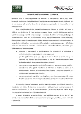 ORIENTAÇÕES PARA O PLANEJAMENTO ESCOLAR 2014
Página 57 de 205
individuais, ouvir os colegas professores, os gestores e os parceiros para, então, partir para a
construção colaborativa, na unidade escolar, das metas e das estratégias de ensino articuladas com
as propostas da rede estadual de ensino e, principalmente, ajustadas às necessidades do real
contexto escolar.
Com o objetivo de contribuir para a organização deste trabalho, as Equipes Curriculares da
CGEB da área de Ciências da Natureza sugerem alguns sites e materiais didáticos que poderão
subsidiá-lo nessa ação levando em consideração o ensino das disciplinas de Ciências, de Biologia, de
Física e de Química como área de conhecimento, ou seja, a proposta é fornecer a você, professor(a),
elementos para auxiliá-lo(a) a identificar e planejar atividades que possibilitem o desenvolvimento de
competências, habilidades e conhecimentos já formalizados, revisitando os avanços e dificuldades
dos alunos com relação aos conteúdos e conceitos do ano anterior. Dessa forma, entendemos que o
planejamento das atividades visa a:
 possibilitar a identificação e desenvolvimento de competências e habilidades de
conhecimentos já formalizados ou não por seus aluno(a)s;
 garantir oportunidades para que o (a)s aluno(a)s, conheçam e reconheçam que os
conteúdos e os objetivos das disciplinas e/ou da área de CN estão articulados a temas
tecnológicos, sociais, ambientais, econômicos e científicos;
 procurar, sempre que possível, contextualizar os temas e/ou conteúdos articulados a
realidade local e/ou global, ressaltando a influência da história da ciência e do
desenvolvimento científico, de forma a esclarecer conceitos e conteúdos específicos para
a compreensão da alfabetização científica;
 promover e desenvolver projetos interdisciplinares com diferentes séries/ano da mesma
disciplina e/ou com as demais disciplinas de CN e/ou com outras áreas do conhecimento;
É importante ressaltar que as aulas podem e devem ser espaços para debates, discussões e
descobertas com intuito de incentivar e desenvolver a criatividade, de avaliar propostas e de
expressar a compreensão ou não, de fatos ou fenômenos e/ou mistérios do mundo natural, do que
foi construído e do que foi modificado pela humanidade.
A seguir, destacamos as competências e as habilidades comuns à área de CNT que
contribuem para essa articulação de conceitos aos temas tecnológicos, científicos, sociais, ambientais
e econômicos:
 