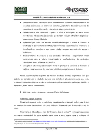 ORIENTAÇÕES PARA O PLANEJAMENTO ESCOLAR 2014
Página 58 de 205
 competências leitora e escritora - vistas como elemento facilitador para compreensão de
conceitos relacionados aos fenômenos científicos, promotoras do desenvolvimento da
capacidade de operar informações e transformá-las em conhecimento;
 contextualização dos conteúdos - aporta às aulas a abordagem de temas atuais
importantes e interessantes aos alunos e que também possuem a finalidade de prepará-
los para o exercício da cidadania;
 experimentação como um recurso didático/metodológico - auxilia e subsidia a
construção do conhecimento científico problematizando e sistematizando fenômenos e
formalizando os conceitos, e que requer estudo e preparo por parte dos alunos e
professores;
 desenvolvimento da pesquisa e das atividades extraclasse - proporcionam maior
compromisso com a leitura, interpretação e aprofundamento de conteúdos,
contribuindo para a alfabetização científica;
 utilização de situações-problema como meio de promover o raciocínio, a discussão, a
hipótese e o agrupamento dos recursos e habilidades para a tomada de decisões.
Abaixo, seguem algumas sugestões de materiais didáticos, eventos, programas e sites que
poderão ser considerados e estudados durante este período de planejamento para que, você,
professor(a) possa incorporá-los, ou não, ao ensino das disciplinas de Ciências, de Biologia, de Física e
de Química, como área de conhecimento.
 Materiais, eventos e programas - área de Ciências da Natureza
Materiais e espaços escolares:
É importante explorar todos os materiais e espaços escolares, os quais podem e/ou devem
ser previstos durante o planejamento, tais como: biblioteca, laboratório, sala de informática, sala de
vídeo.
A Secretaria de Educação por meio do “Programa Sala de Leitura27
” enviou para as escolas
um acervo considerável de obras voltadas tanto para o aluno quanto para o professor. O
27
Para maiores detalhes consulte: http://www.crmariocovas.sp.gov.br/ntc_l.php?t=saladeleitura. Nesse endereço você poderá baixar a
relação de alguns dos livros encaminhados (existem mais títulos).
 