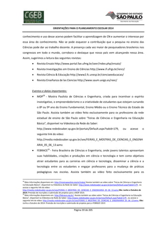 ORIENTAÇÕES PARA O PLANEJAMENTO ESCOLAR 2014
Página 59 de 205
conhecimento e uso desse acervo podem facilitar a aprendizagem de CN e aumentar o interesse por
essa área do conhecimento. Não se pode esquecer a contribuição que a pesquisa no ensino das
Ciências pode dar ao trabalho docente. A presença cada vez maior de pesquisadores brasileiros nos
congressos em todo o mundo, corrobora o destaque que nosso país vem alcançando nessa área.
Assim, sugerimos a leitura das seguintes revistas:
 Revista Ensaio http://www.portal.fae.ufmg.br/seer/index.php/ensaio/
 Revista Investigações em Ensino de Ciências http://www.if.ufrgs.br/ienci/
 Revista Ciência & Educação http://www2.fc.unesp.br/cienciaeeducacao/
 Revista Enseñanza de las Ciencias http://www.saum.uvigo.es/reec/
Eventos e datas importantes:
 MOP28
- Mostra Paulista de Ciências e Engenharia, criada para incentivar o espírito
investigativo, o empreendedorismo e a criatividade de estudantes que estejam cursando
o 8º ou 9º ano do Ensino Fundamental, Ensino Médio ou o Ensino Técnico do Estado de
São Paulo. Assista também ao vídeo feito exclusivamente para os professores da rede
estadual de ensino de São Paulo sobre “Feiras de Ciências e Engenharia na Educação
Básica”, disponível na Videoteca da Rede do Saber:
http://www.rededosaber.sp.gov.br/portais/Default.aspx?tabid=179, ou acesse o
seguinte link do vídeo:
http://media.rededosaber.sp.gov.br/see/FEIRAS_E_MOSTRAS_DE_CIENCIAS_E_ENGENH
ARIA_05_06_13.wmv
 FEBRACE29
- Feira Brasileira de Ciências e Engenharia, onde jovens talentos apresentam
suas habilidades, criações e produções em ciência e tecnologia e tem como objetivos
atrair estudantes para as carreiras em ciência e tecnologia, disseminar a ciência e a
tecnologia entre os estudantes e engajar professores para a mudança de práticas
pedagógicas nas escolas. Assista também ao vídeo feito exclusivamente para os
28
Mais informações disponíveis em: http://mostrapaulista.org.br/index/ Assista também ao vídeo sobre “Feiras de Ciências e Engenharia
na Educação Básica”, disponível na Videoteca da Rede do Saber: http://www.rededosaber.sp.gov.br/portais/Default.aspx?tabid=179 , ou
acesse o seguinte link do vídeo:
http://media.rededosaber.sp.gov.br/see/FEIRAS_E_MOSTRAS_DE_CIENCIAS_E_ENGENHARIA_05_06_13.wmv Obs: Junho a Outubro de
2014: Previsão de inscrições e submissão de projetos para a MOP 2014.
29
Mais informações disponíveis em: http://febrace.org.br/. Assista também ao vídeo sobre “Feiras de Ciências e Engenharia na Educação
Básica”, disponível na Videoteca da Rede do Saber: http://www.rededosaber.sp.gov.br/portais/Default.aspx?tabid=179 , ou acesse o
seguinte link do vídeo: http://media.rededosaber.sp.gov.br/see/FEIRAS_E_MOSTRAS_DE_CIENCIAS_E_ENGENHARIA_05_06_13.wmv. Obs:
Junho a Outubro de 2014: Previsão de inscrições e submissão de projetos para a FEBRACE 2015
 
