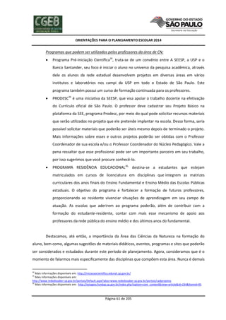 ORIENTAÇÕES PARA O PLANEJAMENTO ESCOLAR 2014
Página 61 de 205
Programas que podem ser utilizados pelos professores da área de CN:
 Programa Pré-Iniciação Científica34
, trata-se de um convênio entre A SEESP, a USP e o
Banco Santander, seu foco é iniciar o aluno no universo da pesquisa acadêmica, através
dele os alunos da rede estadual desenvolvem projetos em diversas áreas em vários
institutos e laboratórios nos campi da USP em todo o Estado de São Paulo. Este
programa também possui um curso de formação continuada para os professores.
 PRODESC35
é uma iniciativa da SEESP, que visa apoiar o trabalho docente na efetivação
do Currículo oficial de São Paulo. O professor deve cadastrar seu Projeto Básico na
plataforma da SEE, programa Prodesc, por meio do qual pode solicitar recursos materiais
que serão utilizados no projeto que ele pretende implantar na escola. Dessa forma, seria
possível solicitar materiais que poderão ser úteis mesmo depois de terminado o projeto.
Mais informações sobre esses e outros projetos poderão ser obtidas com o Professor
Coordenador de sua escola e/ou o Professor Coordenador do Núcleo Pedagógico. Vale a
pena ressaltar que esse profissional pode ser um importante parceiro em seu trabalho,
por isso sugerimos que você procure conhecê-lo.
 PROGRAMA RESIDÊNCIA EDUCACIONAL36,
destina-se a estudantes que estejam
matriculados em cursos de licenciatura em disciplinas que integrem as matrizes
curriculares dos anos finais do Ensino Fundamental e Ensino Médio das Escolas Públicas
estaduais. O objetivo do programa é fortalecer a formação de futuros professores,
proporcionando ao residente vivenciar situações de aprendizagem em seu campo de
atuação. As escolas que aderirem ao programa poderão, além de contribuir com a
formação do estudante-residente, contar com mais esse mecanismo de apoio aos
professores da rede pública do ensino médio e dos últimos anos do fundamental.
Destacamos, até então, a importância da Área das Ciências da Natureza na formação do
aluno, bem como, algumas sugestões de materiais didáticos, eventos, programas e sites que poderão
ser considerados e estudados durante este período de planejamento. Agora, consideramos que é o
momento de falarmos mais especificamente das disciplinas que compõem esta área. Nunca é demais
34
Mais informações disponíveis em: http://iniciacaocientifica.edunet.sp.gov.br/
35
Mais informações disponíveis em:
http://www.rededosaber.sp.gov.br/portais/Default.aspx?alias=www.rededosaber.sp.gov.br/portais/cadprojetos
36
Mais informações disponíveis em: http://estagios.fundap.sp.gov.br/index.php?option=com_content&view=article&id=234&Itemid=95
 