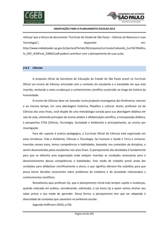 ORIENTAÇÕES PARA O PLANEJAMENTO ESCOLAR 2014
Página 62 de 205
reforçar que a leitura do documento “Currículo do Estado de São Paulo – Ciências da Natureza e suas
Tecnologias”, disponível em:
http://www.rededosaber.sp.gov.br/portais/Portals/36/arquivos/curriculos/reduzido_Curr%C3%ADcu
lo_CNT_%20Final_230810.pdf poderá contribuir com o planejamento de suas aulas.
2.6.4 Ciências
A proposta oficial da Secretaria de Educação do Estado de São Paulo prevê no Currículo
Oficial um ensino de Ciências articulado com o contexto do estudante e a sociedade em que está
inserido, atrelando a estes arcabouços o conhecimento científico construído ao longo da história da
humanidade.
O ensino de Ciências deve ser baseado numa proposta investigativa dos fenômenos naturais
e ao mesmo tempo, em uma abordagem histórica, filosófica e cultural. Assim, professor (a) de
Ciências dos anos finais, você dispõe de uma metodologia variada para sua abordagem didática em
sala de aula, utilizando princípios de ensino aliados à alfabetização científica, à transposição didática,
à perspectiva CTSA (Ciência, Tecnologia, Sociedade e Ambiente) e principalmente, ao ensino por
investigação.
Para dar suporte à prática pedagógica, o Currículo Oficial de Ciências está organizado em
eixos temáticos: Vida e Ambiente, Ciências e Tecnologia, Ser humano e Saúde e Terra e Universo.
Inseridas nesses eixos, temos competências e habilidades, baseadas nos conteúdos da disciplina, a
serem desenvolvidas pelos estudantes nos anos finais. O planejamento das atividades é fundamental
para que se obtenha uma organização onde estejam inseridas as condições necessárias para o
desenvolvimento dessas competências e habilidades. Este modo de trabalho prevê ainda dar
condições para alfabetizar cientificamente o aluno, o que significa oferecer-lhe subsídios para que
possa tomar decisões conscientes sobre problemas do cotidiano e da sociedade relacionados a
conhecimentos científicos.
Ressaltamos aqui professor (a), que o planejamento inicial está sempre sujeito a mudanças,
quando colocado em prática, considerando, sobretudo, o (a) aluno (a) a quem vamos ensinar seu
saber prévio e seu modo de aprender. Dessa forma, o planejamento tem que ser adaptado à
diversidade de contextos que coexistem no ambiente escolar.
Segundo Hoffmann (2010, p.59):
 