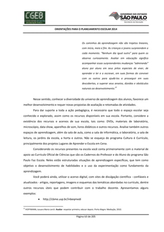 ORIENTAÇÕES PARA O PLANEJAMENTO ESCOLAR 2014
Página 63 de 205
Os caminhos da aprendizagem não são trajetos lineares,
com início, meio e fim. As crianças e jovens surpreendem a
cada momento. “Nenhum dia igual outro” para quem os
observa curiosamente. Avaliar em educação significa
acompanhar essas surpreendentes mudanças “admirando”
aluno por aluno em seus jeitos especiais de viver, de
aprender e ler e a escrever, em suas formas de conviver
com os outros para ajudá-los a prosseguir em suas
descobertas, a superar seus anseios, dúvidas e obstáculos
naturais ao desenvolvimento.
37
Nesse sentido, conhecer a diversidade do universo de aprendizagem dos alunos, favorece um
melhor desenvolvimento e requer novas propostas de avaliação e retomadas de atividades.
Para dar suporte a toda a ação pedagógica, é necessário que todo o espaço escolar seja
conhecido e explorado, assim como os recursos disponíveis em sua escola. Portanto, considere a
existência dos recursos e acervos de sua escola, tais como: DVDs, materiais de laboratório,
microscópio, data show, aparelhos de som, livros didáticos e outros recursos. Analise também outros
espaços de aprendizagem, além da sala de aula, como a sala de informática, o laboratório, a sala de
leitura, os jardins da escola, a horta e outros. Não se esqueça do programa Cultura é Currículo,
principalmente dos projetos Lugares de Aprender e Escola em Cena.
Considerando os recursos presentes na escola você conta primeiramente com o material de
apoio ao Currículo Oficial de Ciências que são os Cadernos do Professor e do Aluno do programa São
Paulo Faz Escola. Neles estão estruturadas situações de aprendizagem específicas, que tem como
objetivo o desenvolvimento de habilidades e o uso da experimentação como fundamento da
aprendizagem.
Você poderá ainda, utilizar o acervo digital, com sites de divulgação científica - confiáveis e
atualizados - artigos, reportagens, imagens e esquemas das temáticas abordadas no currículo, dentre
outros recursos úteis que podem contribuir com o trabalho docente. Apresentamos alguns
exemplos:
 http://cbme.usp.br/inbeqmedi
37
HOFFMANN, Jussara Maria Lerch. Avaliar: respeitar primeiro, educar depois. Porto Alegre: Mediação, 2010.
 