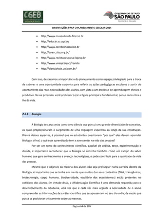 ORIENTAÇÕES PARA O PLANEJAMENTO ESCOLAR 2014
Página 64 de 205
 http://www.museudavida.fiocruz.br
 http://educar.sc.usp.br/
 http://www.cerebronosso.bio.br
 http://qnesc.sbq.org.br/
 http://www.revistapesquisa.fapesp.br
 http://www.unesp.br/aci/revista
 http://cienciahoje.uol.com.br/
Com isso, destacamos a importância do planejamento como espaço privilegiado para a troca
de saberes e uma oportunidade conjunta para refletir as ações pedagógicas escolares a partir do
apontamento das reais necessidades dos alunos, com vista a um processo de aprendizagem efetivo e
produtivo. Nesse processo, você professor (a) é a figura principal e fundamental, pois o concretiza e
lhe dá vida.
2.6.5 Biologia
A Biologia se caracteriza como uma ciência que possui uma grande diversidade de conceitos,
os quais proporcionaram o surgimento de uma linguagem específica ao longo da sua construção.
Diante desses aspectos, é possível que os estudantes questionem “por que” eles devem aprender
Biologia: afinal, o quê esse aprendizado tem a acrescentar na vida das pessoas?
Por ser um ramo do conhecimento científico, passível de análise, teste, experimentação e
dúvida, é importante reconhecer que a Biologia se constitui também como um campo do saber
humano que gera conhecimento e avanços tecnológicos, e pode contribuir para a qualidade de vida
das pessoas.
Mesmo que o objetivo da maioria dos alunos não seja prosseguir numa carreira dentro da
Biologia, é importante que se tenha em mente que muitos dos seus conteúdos (DNA, transgênicos,
biotecnologia, corpo humano, biodiversidade, equilíbrio dos ecossistemas) estão presentes no
cotidiano dos alunos. Em virtude disso, a Alfabetização Científica é uma demanda requerida para o
desenvolvimento da cidadania, uma vez que é cada vez mais urgente a necessidade de o aluno
compreender as informações de caráter científico que se apresentam no seu dia-a-dia, de modo que
possa se posicionar criticamente sobre as mesmas.
 