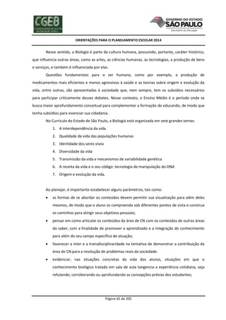 ORIENTAÇÕES PARA O PLANEJAMENTO ESCOLAR 2014
Página 65 de 205
Nesse sentido, a Biologia é parte da cultura humana, possuindo, portanto, caráter histórico,
que influencia outras áreas, como as artes, as ciências humanas, as tecnologias, a produção de bens
e serviços, e também é influenciada por elas.
Questões fundamentais para o ser humano, como por exemplo, a produção de
medicamentos mais eficientes e menos agressivos à saúde e as teorias sobre origem e evolução da
vida, entre outras, são apresentadas à sociedade que, nem sempre, tem os subsídios necessários
para participar criticamente desses debates. Nesse contexto, o Ensino Médio é o período onde se
busca maior aprofundamento conceitual para complementar a formação do educando, de modo que
tenha subsídios para vivenciar sua cidadania.
No Currículo do Estado de São Paulo, a Biologia está organizada em sete grandes temas:
1. A interdependência da vida
2. Qualidade de vida das populações humanas
3. Identidade dos seres vivos
4. Diversidade da vida
5. Transmissão da vida e mecanismos de variabilidade genética
6. A receita da vida e o seu código: tecnologia de manipulação do DNA
7. Origem e evolução da vida.
Ao planejar, é importante estabelecer alguns parâmetros, tais como:
 as formas de se abordar os conteúdos devem permitir sua visualização para além deles
mesmos, de modo que o aluno os compreenda sob diferentes pontos de vista e construa
os caminhos para atingir seus objetivos pessoais;
 pensar em como articular os conteúdos da área de CN com os conteúdos de outras áreas
do saber, com a finalidade de promover o aprendizado e a integração do conhecimento
para além do seu campo específico de atuação;
 favorecer a inter e a transdisciplinaridade na tentativa de demonstrar a contribuição da
área de CN para a resolução de problemas reais da sociedade.
 evidenciar, nas situações concretas da vida dos alunos, situações em que o
conhecimento biológico tratado em sala de aula tangencia a experiência cotidiana, seja
refutando, corroborando ou aprofundando as concepções prévias dos estudantes;
 