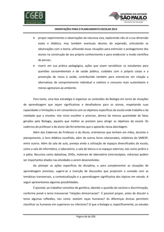 ORIENTAÇÕES PARA O PLANEJAMENTO ESCOLAR 2014
Página 66 de 205
 propor experimentos e observações da natureza viva, explorando não só a sua dimensão
exata e didática, mas também eventuais desvios do esperado, articulando as
observações com a teoria, utilizando essas situações para estimular o protagonismo dos
alunos na construção de seu próprio conhecimento e para evidenciar o modo científico
de pensar;
 inserir em sua prática pedagógica, ações que visam sensibilizar os estudantes para
questões socioambientais e de saúde pública, cuidados com o próprio corpo e a
prevenção de riscos à saúde, contribuindo também para orientá-los em relação a
alternativas de comportamento individual e coletivo e consumo mais sustentáveis e
menos agressivos ao ambiente.
Para tanto, uma boa estratégia é organizar os conteúdos da Biologia em torno de situações
de aprendizagem que sejam significativas e desafiadoras para os alunos, respeitando suas
capacidades e limitações e em consonância com os objetivos específicos da escola onde trabalha e da
realidade que a envolve. Isto inclui escolher e priorizar, dentro da imensa quantidade de fatos
gerados pela Biologia, aqueles que melhor se prestam para atingir os objetivos da escola. Os
cadernos do professor e do aluno são ferramentas que o apoiarão nessa abordagem.
Além dos Cadernos do Professor e do Aluno, orientamos que tenham em mãos, durante o
planejamento, o livro didático escolhido, além de outros livros relacionados, relatórios do SARESP,
entre outros. Além da sala de aula, preveja ainda a utilização de espaços diversificados da escola,
como a sala de informática, o laboratório, a sala de leitura e os espaços externos, tais como jardins e
o pátio. Recursos como datashow, DVDs, materiais de laboratório (microscópios, vidrarias) podem
ser importantes aliados nas atividades a serem desenvolvidas.
Ao planejar as ações específicas da disciplina, e para complementar as situações de
aprendizagem previstas, sugere-se a inserção de discussões que propiciem a conexão com as
temáticas transversais, a contextualização e a aprendizagem significativa dos tópicos em estudo. A
seguir apresentamos algumas possibilidades.
É possível, ao trabalhar conceitos de genética, abordar a questão do racismo e discriminação,
conforme prevê o tema transversal “relações étnicorraciais”. É possível propor, antes de discutir o
tema algumas reflexões, tais como: existem raças humanas? As diferenças étnicas permitem
classificar os humanos em superiores ou inferiores? O que a biologia e, especificamente, os estudos
 