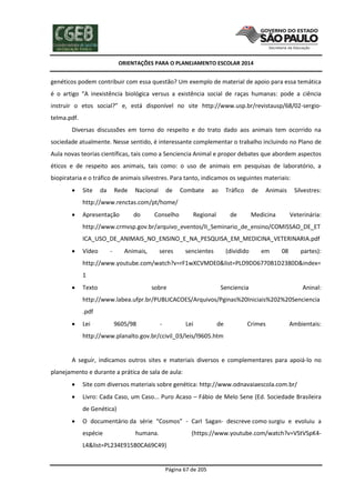 ORIENTAÇÕES PARA O PLANEJAMENTO ESCOLAR 2014
Página 67 de 205
genéticos podem contribuir com essa questão? Um exemplo de material de apoio para essa temática
é o artigo “A inexistência biológica versus a existência social de raças humanas: pode a ciência
instruir o etos social?” e, está disponível no site http://www.usp.br/revistausp/68/02-sergio-
telma.pdf.
Diversas discussões em torno do respeito e do trato dado aos animais tem ocorrido na
sociedade atualmente. Nesse sentido, é interessante complementar o trabalho incluindo no Plano de
Aula novas teorias científicas, tais como a Senciencia Animal e propor debates que abordem aspectos
éticos e de respeito aos animais, tais como: o uso de animais em pesquisas de laboratório, a
biopirataria e o tráfico de animais silvestres. Para tanto, indicamos os seguintes materiais:
 Site da Rede Nacional de Combate ao Tráfico de Animais Silvestres:
http://www.renctas.com/pt/home/
 Apresentação do Conselho Regional de Medicina Veterinária:
http://www.crmvsp.gov.br/arquivo_eventos/II_Seminario_de_ensino/COMISSAO_DE_ET
ICA_USO_DE_ANIMAIS_NO_ENSINO_E_NA_PESQUISA_EM_MEDICINA_VETERINARIA.pdf
 Vídeo - Animais, seres sencientes (dividido em 08 partes):
http://www.youtube.com/watch?v=rF1wXCVMDE0&list=PLD9DD6770B1D2380D&index=
1
 Texto sobre Senciencia Aninal:
http://www.labea.ufpr.br/PUBLICACOES/Arquivos/Pginas%20Iniciais%202%20Senciencia
.pdf
 Lei 9605/98 - Lei de Crimes Ambientais:
http://www.planalto.gov.br/ccivil_03/leis/l9605.htm
A seguir, indicamos outros sites e materiais diversos e complementares para apoiá-lo no
planejamento e durante a prática de sala de aula:
 Site com diversos materiais sobre genética: http://www.odnavaiaescola.com.br/
 Livro: Cada Caso, um Caso... Puro Acaso – Fábio de Melo Sene (Ed. Sociedade Brasileira
de Genética)
 O documentário da série “Cosmos” - Carl Sagan- descreve como surgiu e evoluiu a
espécie humana. (https://www.youtube.com/watch?v=VStVSpK4-
L4&list=PL234E915B0CA69C49)
 
