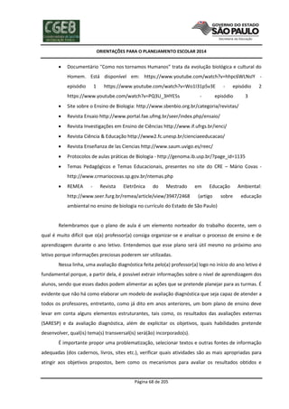 ORIENTAÇÕES PARA O PLANEJAMENTO ESCOLAR 2014
Página 68 de 205
 Documentário "Como nos tornamos Humanos” trata da evolução biológica e cultural do
Homem. Está disponível em: https://www.youtube.com/watch?v=hhpc6WLNsIY -
episódio 1 https://www.youtube.com/watch?v=Wo1I31p5v3E - episódio 2
https://www.youtube.com/watch?v=PQ3U_3HYE5s - episódio 3
 Site sobre o Ensino de Biologia: http://www.sbenbio.org.br/categoria/revistas/
 Revista Ensaio http://www.portal.fae.ufmg.br/seer/index.php/ensaio/
 Revista Investigações em Ensino de Ciências http://www.if.ufrgs.br/ienci/
 Revista Ciência & Educação http://www2.fc.unesp.br/cienciaeeducacao/
 Revista Enseñanza de las Ciencias http://www.saum.uvigo.es/reec/
 Protocolos de aulas práticas de Biologia - http://genoma.ib.usp.br/?page_id=1135
 Temas Pedagógicos e Temas Educacionais, presentes no site do CRE – Mário Covas -
http://www.crmariocovas.sp.gov.br/ntemas.php
 REMEA - Revista Eletrônica do Mestrado em Educação Ambiental:
http://www.seer.furg.br/remea/article/view/3947/2468 (artigo sobre educação
ambiental no ensino de biologia no currículo do Estado de São Paulo)
Relembramos que o plano de aula é um elemento norteador do trabalho docente, sem o
qual é muito difícil que o(a) professor(a) consiga organizar-se e analisar o processo de ensino e de
aprendizagem durante o ano letivo. Entendemos que esse plano será útil mesmo no próximo ano
letivo porque informações preciosas poderem ser utilizadas.
Nessa linha, uma avaliação diagnóstica feita pelo(a) professor(a) logo no início do ano letivo é
fundamental porque, a partir dela, é possível extrair informações sobre o nível de aprendizagem dos
alunos, sendo que esses dados podem alimentar as ações que se pretende planejar para as turmas. É
evidente que não há como elaborar um modelo de avaliação diagnóstica que seja capaz de atender a
todos os professores, entretanto, como já dito em anos anteriores, um bom plano de ensino deve
levar em conta alguns elementos estruturantes, tais como, os resultados das avaliações externas
(SARESP) e da avaliação diagnóstica, além de explicitar os objetivos, quais habilidades pretende
desenvolver, qual(is) tema(s) transversal(is) será(ão) incorporado(s).
É importante propor uma problematização, selecionar textos e outras fontes de informação
adequadas (dos cadernos, livros, sites etc.), verificar quais atividades são as mais apropriadas para
atingir aos objetivos propostos, bem como os mecanismos para avaliar os resultados obtidos e
 