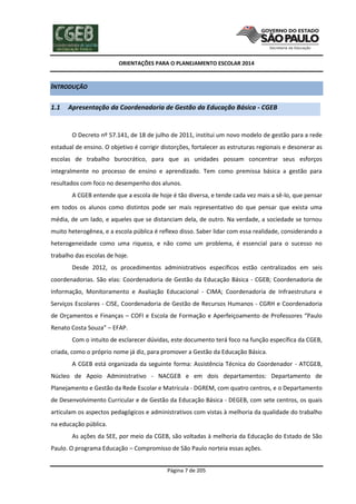 ORIENTAÇÕES PARA O PLANEJAMENTO ESCOLAR 2014
Página 7 de 205
INTRODUÇÃO
1.1 Apresentação da Coordenadoria de Gestão da Educação Básica - CGEB
O Decreto nº 57.141, de 18 de julho de 2011, institui um novo modelo de gestão para a rede
estadual de ensino. O objetivo é corrigir distorções, fortalecer as estruturas regionais e desonerar as
escolas de trabalho burocrático, para que as unidades possam concentrar seus esforços
integralmente no processo de ensino e aprendizado. Tem como premissa básica a gestão para
resultados com foco no desempenho dos alunos.
A CGEB entende que a escola de hoje é tão diversa, e tende cada vez mais a sê-lo, que pensar
em todos os alunos como distintos pode ser mais representativo do que pensar que exista uma
média, de um lado, e aqueles que se distanciam dela, de outro. Na verdade, a sociedade se tornou
muito heterogênea, e a escola pública é reflexo disso. Saber lidar com essa realidade, considerando a
heterogeneidade como uma riqueza, e não como um problema, é essencial para o sucesso no
trabalho das escolas de hoje.
Desde 2012, os procedimentos administrativos específicos estão centralizados em seis
coordenadorias. São elas: Coordenadoria de Gestão da Educação Básica - CGEB; Coordenadoria de
Informação, Monitoramento e Avaliação Educacional - CIMA; Coordenadoria de Infraestrutura e
Serviços Escolares - CISE, Coordenadoria de Gestão de Recursos Humanos - CGRH e Coordenadoria
de Orçamentos e Finanças – COFI e Escola de Formação e Aperfeiçoamento de Professores “Paulo
Renato Costa Souza” – EFAP.
Com o intuito de esclarecer dúvidas, este documento terá foco na função específica da CGEB,
criada, como o próprio nome já diz, para promover a Gestão da Educação Básica.
A CGEB está organizada da seguinte forma: Assistência Técnica do Coordenador - ATCGEB,
Núcleo de Apoio Administrativo - NACGEB e em dois departamentos: Departamento de
Planejamento e Gestão da Rede Escolar e Matrícula - DGREM, com quatro centros, e o Departamento
de Desenvolvimento Curricular e de Gestão da Educação Básica - DEGEB, com sete centros, os quais
articulam os aspectos pedagógicos e administrativos com vistas à melhoria da qualidade do trabalho
na educação pública.
As ações da SEE, por meio da CGEB, são voltadas à melhoria da Educação do Estado de São
Paulo. O programa Educação – Compromisso de São Paulo norteia essas ações.
 
