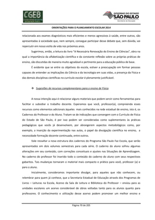 ORIENTAÇÕES PARA O PLANEJAMENTO ESCOLAR 2014
Página 70 de 205
relacionada aos exames diagnósticos mais eficientes e menos agressivos à saúde, entre outras, são
apresentadas à sociedade que, nem sempre, consegue participar desse debate que, sem dúvida, vai
repercutir em nosso estilo de vida nos próximos anos.
Sugerimos, então, a leitura do livro “A Necessária Renovação do Ensino de Ciências”, obra na
qual a importância da alfabetização científica e da constante reflexão sobre as próprias práticas de
ensino, são discutidas de maneira muito agradável e pertinente para a educação pública de base.
É evidente que se entre os objetivos da escola, estiver a preocupação em formar pessoas
capazes de entender as implicações da Ciência e da tecnologia em suas vidas, a presença da Física e
das demais disciplinas científicas no currículo escolar é plenamente justificável.
 Sugestões de recursos complementares para o ensino de Física
A nossa intenção aqui é relacionar alguns materiais que podem servir como ferramentas para
facilitar e subsidiar o trabalho docente. Esperamos que você, professor(a), compreenda esses
recursos como elementos adicionais àqueles mais conhecidos na rede estadual de ensino, isto é, os
Cadernos do Professor e do Aluno. Tratam-se de indicações que convergem com o Currículo de Física
do Estado de São Paulo, é por isso podem ser consideradas como suplementares às práticas
pedagógicas que vocês já desenvolvem, por abrangerem aspectos metodológicos como, por
exemplo, a inserção da experimentação nas aulas, o papel da divulgação científica no ensino, a
necessidade formação docente continuada, entre outros.
Vale ressaltar a nova estrutura dos cadernos do Programa São Paulo Faz Escola, que serão
apresentados em dois volumes semestrais para cada série. O caderno do aluno sofreu algumas
alterações em seu conteúdo, com correções conceituais e ajustes nas Situações de Aprendizagem.
No caderno do professor foi inserido todo o conteúdo do caderno do aluno com seus respectivos
gabaritos. Tais mudanças tornaram o material mais compacto e prático para você, professor (a) e
para o aluno.
Inicialmente, consideramos importante divulgar, para aqueles que não conhecem, ou
relembrar para quem já conhece, que a Secretaria Estadual de Educação através dos Programas de
Livros – Leituras na Escola, Acervo da Sala de Leitura e Biblioteca do Professor – enviou para as
unidades escolares um acervo considerável de obras voltadas tanto para os alunos quanto para
professores. O conhecimento e utilização desse acervo podem promover um melhor ensino e
 