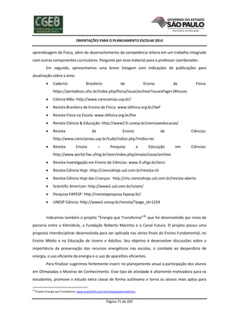 ORIENTAÇÕES PARA O PLANEJAMENTO ESCOLAR 2014
Página 71 de 205
aprendizagem de Física, além do desenvolvimento da competência leitora em um trabalho integrado
com outras componentes curriculares. Pergunte por esse material para o professor coordenador.
Em segundo, apresentamos uma breve listagem com indicações de publicações para
atualização sobre a área:
 Caderno Brasileiro de Ensino de Física:
https://periodicos.ufsc.br/index.php/fisica/issue/archive?issuesPage=2#issues
 Ciência Mão: http://www.cienciamao.usp.br/
 Revista Brasileira de Ensino de Física: www.sbfisica.org.br/rbef
 Revista Física na Escola: www.sbfisica.org.br/fne
 Revista Ciência & Educação: http://www2.fc.unesp.br/cienciaeeducacao/
 Revista de Ensino de Ciências:
http://www.cienciamao.usp.br/tudo/indice.php?midia=rec
 Revista Ensaio – Pesquisa e Educação em Ciências:
http://www.portal.fae.ufmg.br/seer/index.php/ensaio/issue/archive
 Revista Investigação em Ensino de Ciências: www.if.ufrgs.br/ienci
 Revista Ciência Hoje: http://cienciahoje.uol.com.br/revista-ch
 Revista Ciência Hoje das Crianças: http://chc.cienciahoje.uol.com.br/revista-aberta
 Scientific American: http://www2.uol.com.br/sciam/
 Pesquisa FAPESP: http://revistapesquisa.fapesp.br/
 UNESP Ciência: http://www2.unesp.br/revista/?page_id=1254
Indicamos também o projeto “Energia que Transforma”38,
que foi desenvolvido por meio da
parceria entre a Eletrobrás, a Fundação Roberto Marinho e o Canal Futura. O projeto possui uma
proposta interdisciplinar desenvolvida para ser aplicada nas séries finais do Ensino Fundamental, no
Ensino Médio e na Educação de Jovens e Adultos. Seu objetivo é desenvolver discussões sobre a
importância da preservação dos recursos energéticos nas escolas, o combate ao desperdício de
energia, o uso eficiente da energia e o uso de aparelhos eficientes.
Para finalizar sugerimos fortemente inserir no planejamento anual a participação dos alunos
em Olimpíadas e Mostras de Conhecimento. Esse tipo de atividade é altamente motivadora para os
estudantes, promove o estudo extra classe de forma autônoma e torna os alunos mais aptos para
38
Projeto Energia que Transforma: www.procelinfo.com.br/energiaquetransforma
 