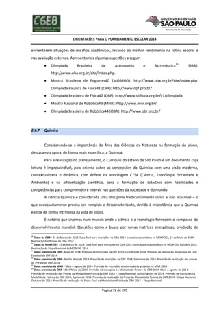 ORIENTAÇÕES PARA O PLANEJAMENTO ESCOLAR 2014
Página 72 de 205
enfrentarem situações de desafios acadêmicos, levando ao melhor rendimento na rotina escolar e
nas avaliação externas. Apresentamos algumas sugestões a seguir:
 Olimpíada Brasileira de Astronomia e Astronáutica39
(OBA):
http://www.oba.org.br/site/index.php.
 Mostra Brasileira de Foguetes40 (MOBFOG): http://www.oba.org.br/site/index.php.
Olimpíada Paulista de Física41 (OPF): http://www.opf.pro.br/
 Olimpíada Brasileira de Física42 (OBF): http://www.sbfisica.org.br/v1/olimpiada
 Mostra Nacional de Robótica43 (MNR): http://www.mnr.org.br/
 Olimpíada Brasileira de Robótica44 (OBR): http://www.obr.org.br/
2.6.7 Química
Considerando-se a importância da Área das Ciências da Natureza na formação do aluno,
destacamos agora, de forma mais específica, a Química.
Para a realização do planejamento, o Currículo do Estado de São Paulo é um documento cuja
leitura é imprescindível, pois orienta sobre as concepções da Química com uma visão moderna,
contextualizada e dinâmica, com ênfase na abordagem CTSA (Ciência, Tecnologia, Sociedade e
Ambiente) e na alfabetização científica, para a formação de cidadãos com habilidades e
competências para compreender e intervir nas questões da sociedade e do mundo.
A ciência Química é considerada uma disciplina tradicionalmente difícil e não acessível – o
que necessariamente precisa ser rompido e descaracterizado, devido à importância que a Química
exerce de forma intrínseca na vida de todos.
É notório que vivemos num mundo onde a ciência e a tecnologia fornecem o compasso do
desenvolvimento mundial. Questões como a busca por novas matrizes energéticas, produção de
39
Datas da OBA - 31 de Março de 2014: Data final para inscrições na OBA 2014 (cadastro automático na MOBFOG); 15 de Maio de 2014:
Realização das Provas da OBA 2014
40
Datas da MOBFOG - 31 de Março de 2014: Data final para inscrições na OBA 2014 com cadastro automático na MOBFOG; Outubro 2014:
Realização da Etapa Nacional da MOBFOG 2014
41
Datas previstas da OPF - Maio de 2014: Previsão de Inscrições na OPF 2014; Outubro de 2014: Previsão de realização das provas da Fase
Estadual da OPF 2014
42
Datas previstas da OBF - Abril e Maio de 2014: Previsão de inscrições na OPF 2014; Setembro de 2014: Previsão de realização das provas
da 3º Fase da OBF 2014
43
Datas previstas da MNR - Maio a Agosto de 2014: Previsão de inscrições e submissão de projetos na MNR 2014
44
Datas previstas da OBR - Abril/Maio de 2014: Previsão de inscrições na Modalidade Prática da OBR 2014; Maio a Agosto de 2014:
Previsão de realização das Provas da Modalidade Prática da OBR 2014 – Etapa Regional; Junho/Agosto de 2014: Previsão de inscrições na
Modalidade Teórica da OBR 2014; Agosto de 2014: Previsão de realização da Prova da Modalidade Teórica da OBR 2014 – Etapa Nacional;
Outubro de 2014: Previsão de realização da Prova Final da Modalidade Prática da OBR 2014 – Etapa Nacional.
 