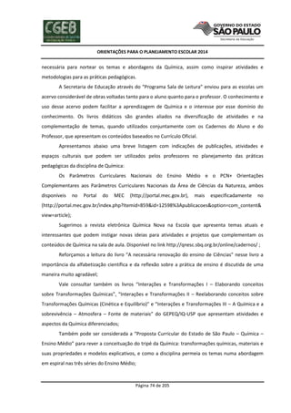 ORIENTAÇÕES PARA O PLANEJAMENTO ESCOLAR 2014
Página 74 de 205
necessária para nortear os temas e abordagens da Química, assim como inspirar atividades e
metodologias para as práticas pedagógicas.
A Secretaria de Educação através do “Programa Sala de Leitura” enviou para as escolas um
acervo considerável de obras voltadas tanto para o aluno quanto para o professor. O conhecimento e
uso desse acervo podem facilitar a aprendizagem de Química e o interesse por esse domínio do
conhecimento. Os livros didáticos são grandes aliados na diversificação de atividades e na
complementação de temas, quando utilizados conjuntamente com os Cadernos do Aluno e do
Professor, que apresentam os conteúdos baseados no Currículo Oficial.
Apresentamos abaixo uma breve listagem com indicações de publicações, atividades e
espaços culturais que podem ser utilizados pelos professores no planejamento das práticas
pedagógicas da disciplina de Química:
Os Parâmetros Curriculares Nacionais do Ensino Médio e o PCN+ Orientações
Complementares aos Parâmetros Curriculares Nacionais da Área de Ciências da Natureza, ambos
disponíveis no Portal do MEC (http://portal.mec.gov.br), mais especificadamente no
(http://portal.mec.gov.br/index.php?Itemid=859&id=12598%3Apublicacoes&option=com_content&
view=article);
Sugerimos a revista eletrônica Química Nova na Escola que apresenta temas atuais e
interessantes que podem instigar novas ideias para atividades e projetos que complementam os
conteúdos de Química na sala de aula. Disponível no link http://qnesc.sbq.org.br/online/cadernos/ ;
Reforçamos a leitura do livro “A necessária renovação do ensino de Ciências” nesse livro a
importância da alfabetização científica e da reflexão sobre a prática de ensino é discutida de uma
maneira muito agradável;
Vale consultar também os livros “Interações e Transformações I – Elaborando conceitos
sobre Transformações Químicas”, “Interações e Transformações II – Reelaborando conceitos sobre
Transformações Químicas (Cinética e Equilíbrio)” e “Interações e Transformações III – A Química e a
sobrevivência – Atmosfera – Fonte de materiais” do GEPEQ/IQ-USP que apresentam atividades e
aspectos da Química diferenciados;
Também pode ser considerada a “Proposta Curricular do Estado de São Paulo – Química –
Ensino Médio” para rever a conceituação do tripé da Química: transformações químicas, materiais e
suas propriedades e modelos explicativos, e como a disciplina permeia os temas numa abordagem
em espiral nas três séries do Ensino Médio;
 