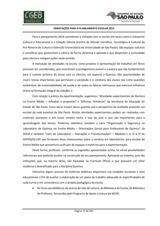 ORIENTAÇÕES PARA O PLANEJAMENTO ESCOLAR 2014
Página 75 de 205
Para o planejamento 2014 considerem a visitação com os alunos em locais como o Catavento
Cultural e Educacional e a Estação Ciência (Centro de Difusão Científica, Tecnológica e Cultural da
Pró-Reitoria de Cultura e Extensão Universitária da Universidade de São Paulo). São espaços culturais
e científicos que apresentam a ciência de forma dinâmica e aplicada e que despertam a curiosidade
pela ciência e instigam ações neste sentido;
A realização de atividades na escola, como projetos e apresentação de trabalhos em feiras
precisam ser consideradas, pois incentivam o protagonismo juvenil e a autoria que são fundamentais
para o contato próximo do aluno com as ciências, em especial a Química. São oportunidades de
inserir temas importantes que permeiam a sociedade e o cotidiano dos alunos tais como questões
ambientais, de sustentabilidade, de saúde e de todos os fatores intrínsecos que exercem influência
direta na formação integral do cidadão, e
Com relação à prática da experimentação, sugerimos: “Atividades experimentais de Química
no Ensino Médio – reflexões e propostas” e “Oficinas Temáticas” da Secretaria da Educação do
Estado de São Paulo. Essas obras tratam dessa questão sob a perspectiva da realidade presente nas
escolas da rede estadual de São Paulo. Muitas atividades experimentais podem ser realizadas com
materiais acessíveis e em locais simples como a sala de aula e que são importantes para a
aprendizagem dos alunos. Podemos relembrar também a obra “Organização e Segurança no
Laboratório de Química no Ensino Médio – Orientações Gerais para Professores de Química” da
SEESP e também “Livro de Laboratório – Interações e Transformações” – Módulos I, II, III e IV do
GEPEQ/IQ-USP que fornecem dicas interessantes sobre a conduta em laboratórios, para escolas do
Ensino Médio que porventura usufruam de espaços e materiais para a experimentação.
Desta forma, professor, conforme as sugestões apresentadas acima, há várias possibilidades
referenciais que poderão auxiliar na construção de seu planejamento. Aproveite ao máximo, pois são
indicações que, na maioria delas, são baseadas no Currículo Oficial e que possuem um olhar
moderno e diversificado para a disciplina Química.
Indicamos alguns acervos de materiais didáticos disponíveis nas unidades escolares e sites
educacionais a fim de auxiliar a elaboração de um plano de trabalho adequado às especificidades de
cada turma e em consonância com o projeto pedagógico da escola:
 Os livros paradidáticos do acervo da Sala de Leitura, da Biblioteca da Escola, da Biblioteca
do Professor, fornecidos pelo Programa de Apoio a Leitura da SEESP;
 