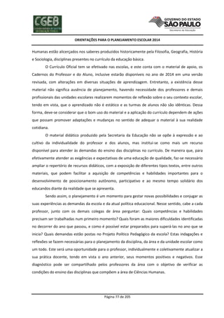 ORIENTAÇÕES PARA O PLANEJAMENTO ESCOLAR 2014
Página 77 de 205
Humanas estão alicerçados nos saberes produzidos historicamente pela Filosofia, Geografia, História
e Sociologia, disciplinas presentes no currículo da educação básica.
O Currículo Oficial tem se efetivado nas escolas, e este conta com o material de apoio, os
Cadernos do Professor e do Aluno, inclusive estarão disponíveis no ano de 2014 em uma versão
revisada, com alterações em diversas situações de aprendizagem. Entretanto, a existência desse
material não significa ausência de planejamento, havendo necessidade dos professores e demais
profissionais das unidades escolares realizarem momentos de reflexão sobre o seu contexto escolar,
tendo em vista, que o aprendizado não é estático e as turmas de alunos não são idênticas. Dessa
forma, deve-se considerar que o bom uso do material e a aplicação do currículo dependem de ações
que possam promover adaptações e mudanças no sentido de adequar o material à sua realidade
cotidiana.
O material didático produzido pela Secretaria da Educação não se opõe à expressão e ao
cultivo da individualidade do professor e dos alunos, mas institui-se como mais um recurso
disponível para atender às demandas do ensino das disciplinas no currículo. De maneira que, para
efetivamente atender as exigências e expectativas de uma educação de qualidade, faz-se necessário
ampliar o repertório de recursos didáticos, com a exposição de diferentes tipos textos, entre outros
materiais, que podem facilitar a aquisição de competências e habilidades importantes para o
desenvolvimento de posicionamento autônomo, participativo e ao mesmo tempo solidário dos
educandos diante da realidade que se apresenta.
Sendo assim, o planejamento é um momento para gestar novas possibilidades e conjugar as
suas experiências as demandas da escola e da atual política educacional. Nesse sentido, cabe a cada
professor, junto com os demais colegas de área perguntar: Quais competências e habilidades
precisam ser trabalhadas num primeiro momento? Quais foram as maiores dificuldades identificadas
no decorrer do ano que passou, e como é possível estar preparados para superá-las no ano que se
inicia? Quais demandas estão postas no Projeto Político Pedagógico da escola? Estas indagações e
reflexões se fazem necessárias para o planejamento da disciplina, da área e da unidade escolar como
um todo. Este será uma oportunidade para o professor, individualmente e coletivamente atualizar a
sua prática docente, tendo em vista o ano anterior, seus momentos positivos e negativos. Esse
diagnóstico pode ser compartilhado pelos professores da área com o objetivo de verificar as
condições do ensino das disciplinas que compõem a área de Ciências Humanas.
 
