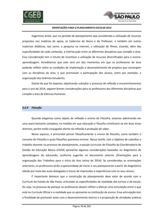 ORIENTAÇÕES PARA O PLANEJAMENTO ESCOLAR 2014
Página 78 de 205
Sugerimos ainda, que no período de planejamento seja considerada a utilização de recursos
propostos nos matérias de apoio, os Cadernos do Aluno e do Professor, e também em outros
materiais didáticos, tais como: a pesquisa na internet, a utilização de filmes, visando, além das
especificidades de cada conteúdo, a interlocução entre as diferentes disciplinas que compõe a área.
Essa consideração tem o intuito de incentivar a utilização de recursos diversificados para o ensino-
aprendizagem. Acreditamos que este será um dos momentos em que os professores de área
poderão refletir sobre as condições de implantação e desenvolvimento de projetos que convergem
com as disciplinas da área, e que promovam a participação dos alunos, como por exemplo: a
organização dos Grêmios Estudantis.
Diante do que foi exposto, objetivando subsidiar o processo de reflexão e encaminhamentos
para o ano de 2014, seguem breves considerações para os professores das diferentes disciplinas que
compõe a área de Ciências Humanas.
2.6.9 Filosofia
Quando elegemos como objeto de reflexão o ensino de Filosofia, estamos adentrando em
uma seara bastante complexa, na medida em que educação e filosofia constituem-se em duas áreas
distintas, porém estão conjugadas diante da reflexão e produção do saber.
Nesse aspecto, é primordial pensar filosoficamente o ensino de filosofia, como também o
conceito de Filosofia e quais filosofias queremos ensinar. Nessa tarefa, com o objetivo de subsidiar o
trabalho docente no processo de planejamento, a equipe curricular de Filosofia da Coordenadoria de
Gestão da Educação Básica (CGEB) apresenta algumas considerações baseadas no diagnóstico de
aprendizagens do educando, conforme sugerido no documento anterior (Orientações para a
organização dos Trabalhos para o início do Ano Letivo de 2014). Se consideradas as orientações
anteriores, os professores terão a oportunidade de iniciar o seu planejamento a partir do diagnóstico
obtido por meio das aulas dialogadas e trocas de impressões e experiências com os seus alunos.
É importante destacar que a construção do planejamento deve estar de acordo com o
Currículo do Estado de São Paulo, articulado às especificidades da realidade das turmas e da escola.
Ou seja, no processo de planejar os professores devem refletir e efetuar uma articulação entre o que
está no Currículo Oficial e a realidade que se apresenta na instituição de ensino. Essa articulação tem
a finalidade de promover aulas com o desenvolvimento teórico e a proposição de atividades práticas
 