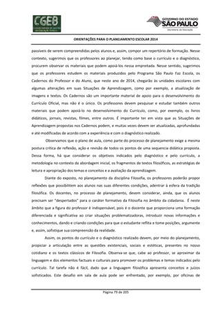 ORIENTAÇÕES PARA O PLANEJAMENTO ESCOLAR 2014
Página 79 de 205
passíveis de serem compreendidas pelos alunos e, assim, compor um repertório de formação. Nesse
contexto, sugerimos que os professores ao planejar, tendo como base o currículo e o diagnóstico,
procurem observar os materiais que podem apoiá-los nessa empreitada. Nesse sentido, sugerimos
que os professores estudem os materiais produzidos pelo Programa São Paulo Faz Escola, os
Cadernos do Professor e do Aluno, que neste ano de 2014, chegarão às unidades escolares com
algumas alterações em suas Situações de Aprendizagem, como por exemplo, a atualização de
imagens e textos. Os Cadernos são um importante material de apoio para o desenvolvimento do
Currículo Oficial, mas não é o único. Os professores devem pesquisar e estudar também outros
materiais que podem apoiá-lo no desenvolvimento do Currículo, como, por exemplo, os livros
didáticos, jornais, revistas, filmes, entre outros. É importante ter em vista que as Situações de
Aprendizagem propostas nos Cadernos podem, e muitas vezes devem ser atualizadas, aprofundadas
e até modificadas de acordo com a experiência e com o diagnóstico realizado.
Observamos que o plano de aula, como parte do processo de planejamento exige a mesma
postura crítica de reflexão, ação e revisão de todos os pontos de uma sequencia didática proposta.
Dessa forma, há que considerar os objetivos indicados pelo diagnóstico e pelo currículo, a
metodologia no contexto da abordagem inicial, os fragmentos de textos filosóficos, as estratégias de
leitura e apropriação dos temas e conceitos e a avaliação da aprendizagem.
Diante do exposto, no planejamento da disciplina Filosofia, os professores poderão propor
reflexões que possibilitem aos alunos nas suas diferentes condições, adentrar à esfera da tradição
filosófica. Os docentes, no processo de planejamento, devem considerar, ainda, que os alunos
precisam ser “despertados” para o caráter formativo da Filosofia no âmbito da cidadania. É neste
âmbito que a figura do professor é indispensável, pois é o docente que proporciona uma formação
diferenciada e significativa ao criar situações problematizadoras, introduzir novas informações e
conhecimentos, dando e criando condições para que o estudante reflita e tome posições, argumente
e, assim, sofistique sua compreensão da realidade.
Assim, os pontos do currículo e o diagnóstico realizado devem, por meio do planejamento,
propiciar a articulação entre as questões existenciais, sociais e estéticas, presentes no nosso
cotidiano e os textos clássicos de Filosofia. Observa-se que, cabe ao professor, se aproximar da
linguagem e dos elementos factuais e culturais para promover os problemas e temas indicados pelo
currículo. Tal tarefa não é fácil, dado que a linguagem filosófica apresenta conceitos e juízos
sofisticados. Este desafio em sala de aula pode ser enfrentado, por exemplo, por oficinas de
 