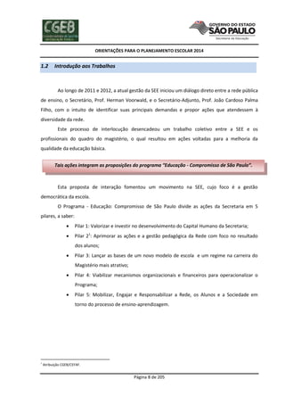 ORIENTAÇÕES PARA O PLANEJAMENTO ESCOLAR 2014
Página 8 de 205
1.2 Introdução aos Trabalhos
Ao longo de 2011 e 2012, a atual gestão da SEE iniciou um diálogo direto entre a rede pública
de ensino, o Secretário, Prof. Herman Voorwald, e o Secretário-Adjunto, Prof. João Cardoso Palma
Filho, com o intuito de identificar suas principais demandas e propor ações que atendessem à
diversidade da rede.
Este processo de interlocução desencadeou um trabalho coletivo entre a SEE e os
profissionais do quadro do magistério, o qual resultou em ações voltadas para a melhoria da
qualidade da educação básica.
Esta proposta de interação fomentou um movimento na SEE, cujo foco é a gestão
democrática da escola.
O Programa - Educação: Compromisso de São Paulo divide as ações da Secretaria em 5
pilares, a saber:
 Pilar 1: Valorizar e investir no desenvolvimento do Capital Humano da Secretaria;
 Pilar 21
: Aprimorar as ações e a gestão pedagógica da Rede com foco no resultado
dos alunos;
 Pilar 3: Lançar as bases de um novo modelo de escola e um regime na carreira do
Magistério mais atrativo;
 Pilar 4: Viabilizar mecanismos organizacionais e financeiros para operacionalizar o
Programa;
 Pilar 5: Mobilizar, Engajar e Responsabilizar a Rede, os Alunos e a Sociedade em
torno do processo de ensino-aprendizagem.
1
Atribuição CGEB/CEFAF.
Tais ações integram as proposições do programa “Educação - Compromisso de São Paulo”.
 