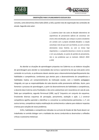 ORIENTAÇÕES PARA O PLANEJAMENTO ESCOLAR 2014
Página 80 de 205
conceito, como denominou Silvio Gallo (2010: p.163), quando trata de organização dos conteúdos de
estudo. Segundo este autor:
[...] podemos fazer das aulas de filosofia laboratórios de
experiências de pensamento (oficina de conceitos). Um
ensino ativo da filosofia, que coloque os jovens estudantes
em contato com a própria atividade filosófica: a criação
conceitual, mais do que com sua história, ou com os temas
dominantes nessa história, ou com os temas hoje
importantes. [...] proponho focarmos o ensino no conceito
e em sua produção, no ponto de partida do pensamento,
isto é, nos problemas que os motivam. (GALLO: 2010:
p.163)
Ao abordar as situações de aprendizagem propostas nos Cadernos ou ao elaborar situações
de aprendizagem para atender as necessidades das turmas e aproximá-las do que está posto como
conteúdo no currículo, os professores devem atentar para o desenvolvimento/aperfeiçoamento das
habilidades e competências. Lembramos que atentar para o desenvolvimento de competências e
habilidades implica um comprometimento da instituição escolar, com o trabalho pedagógico
integrado, em que as responsabilidades de cada docente estão previamente definidas. Assim, para
fomentar o processo de aprendizagem, a partir do desenvolvimento de habilidades e competências,
o docente deve tratá-las como finalidades e não como substantivos sem ressonância em sala de aula.
Dado que competência, segundo Perrenoud (1990, cap.3) “orquestra um conjunto de esquemas.
Envolvendo diversos esquemas de percepção, pensamento, avaliação e ação. (...) construir
competência significa aprender a identificar e a encontrar os conhecimentos pertinentes. (...)”, em
outros termos, competência implica mobilização do conhecimento e saberes para elaborar respostas
criativas para soluções de novos problemas.
Enfim, habilidades e competências indicadas no currículo do Estado de São Paulo devem ser
trabalhadas no sentido dialogar com a realidade dos alunos conduzindo-os desenvolver a reflexões
críticas e autonomia intelectual.
 