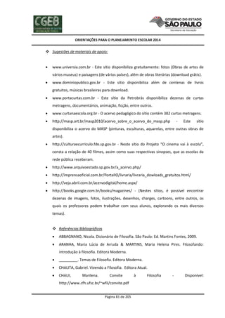 ORIENTAÇÕES PARA O PLANEJAMENTO ESCOLAR 2014
Página 81 de 205
 Sugestões de materiais de apoio:
 www.universia.com.br - Este sítio disponibiliza gratuitamente: fotos (Obras de artes de
vários museus) e paisagens (de vários países), além de obras literárias (download grátis).
 www.dominiopublico.gov.br - Este sítio disponibiliza além de centenas de livros
gratuitos, músicas brasileiras para download.
 www.portacurtas.com.br - Este sítio da Petrobrás disponibiliza dezenas de curtas
metragens, documentários, animação, ficção, entre outros.
 www.curtanaescola.org.br - O acervo pedagógico do sítio contém 382 curtas metragens.
 http://masp.art.br/masp2010/acervo_sobre_o_acervo_do_masp.php - Este sítio
disponibiliza o acervo do MASP (pinturas, esculturas, aquarelas, entre outras obras de
artes).
 http://culturaecurriculo.fde.sp.gov.br - Neste sítio do Projeto “O cinema vai à escola”,
consta a relação de 40 filmes, assim como suas respectivas sinopses, que as escolas da
rede pública receberam.
 http://www.arquivoestado.sp.gov.br/a_acervo.php/
 http://imprensaoficial.com.br/PortalIO/livraria/livraria_dowloads_gratuitos.html/
 http://veja.abril.com.br/acervodigital/home.aspx/
 http://books.google.com.br/books/magazines/ - (Nestes sítios, é possível encontrar
dezenas de imagens, fotos, ilustrações, desenhos, charges, cartoons, entre outros, os
quais os professores podem trabalhar com seus alunos, explorando os mais diversos
temas).
 Referências Bibliográficas
 ABBAGNANO, Nicola. Dicionário de Filosofia. São Paulo: Ed. Martins Fontes, 2009.
 ARANHA, Maria Lúcia de Arruda & MARTINS, Maria Helena Pires. Filosofando:
introdução à filosofia. Editora Moderna.
 _________. Temas de Filosofia. Editora Moderna.
 CHALITA, Gabriel. Vivendo a Filosofia. Editora Atual.
 CHAUI, Marilena. Convite à Filosofia - Disponível:
http://www.cfh.ufsc.br/~wfil/convite.pdf
 