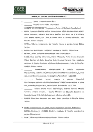 ORIENTAÇÕES PARA O PLANEJAMENTO ESCOLAR 2014
Página 82 de 205
 _________. Convite à Filosofia. Editora Ática.
 _________. Filosofia: ensino médio. Editora Ática.
 COLEÇÃO “OS PENSADORES” (Vários volumes/autores). São Paulo: Nova Cultural.
 CORDI, Cassiano & SANTOS, Antônio Raimundo dos, BÓRIO, Elizabeth Maria, VOLPE,
Neusa Vendramin, LAPORTE, Ana Maria, ARAÚJO, Silvia Maria de, SCHELESENER,
Anita Helena, RIBEIRO, Luis Carlos, FLORIANI, Dimas & JUSTINO, Maria José. Para
filosofar. Editora Scipione.
 COTRIM, Gilberto. Fundamentos da Filosofia: história e grandes temas. Editora
Saraiva.
 CUNHA, José Auri. Filosofia – Iniciação à Investigação Filosófica. Editora Atual.
 FEITOSA, Charles. Explicando a Filosofia com Arte. Editora Ediouro.
 GALLO, Silvio (coord.), Sílvio Gallo, Márcio Mariguela, Paulo Roberto Brancatti,
Márcio Danelon, Luís Carlos Gonçalves, Carlos Henrique Cypriano. Ética e cidadania:
caminhos da filosofia. Produzido pelo Grupo de Estudos sobre o Ensino de Filosofia –
UNIMEP. Editora Papirus.
 _________. Conhecimento, transversalidade e currículo. Disponível:
http://unicamp.academia.edu/SilvioGallo/Papers/513499/Transversalidade_e_educa
cao_pensando_uma_educacao_nao-disciplinar, Acessado em 14/01/2013.
 _________. Currículo (entre) imagens e saberes. Disponível:
http://unicamp.academia.edu/SilvioGallo/Papers/513499/Transversalidade_e_educa
cao_pensando_uma_educacao_nao-disciplinar, Acessado em 14/01/2013.
 _________. Filosofia: Ensino médio. Coordenação, Gabriele Cornelli, Marcelo
Carvalho e Márcio Danelon. – Brasília: Ministério da Educação, Secretaria de
Educação Básica, 2010. (Coleção Explorando o Ensino; volume 14).
 HEERDT, Mauri Luiz. Pensando para viver: alguns caminhos da filosofia. Editora
Sophos.
 Dentre aqueles manuais que optam por uma organização temática, destacamos:
 LUCKESI, Cipriano, C. e PASSOS, Elizete S. Introdução à Filosofia: aprendendo a
pensar. Editora Cortez.
 NUNES, César Aparecido. Aprendendo Filosofia. Editora Papirus.
 