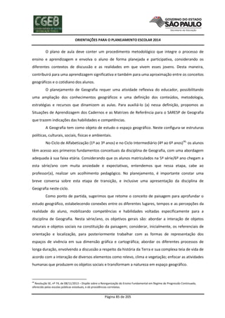 ORIENTAÇÕES PARA O PLANEJAMENTO ESCOLAR 2014
Página 85 de 205
O plano de aula deve conter um procedimento metodológico que integre o processo de
ensino e aprendizagem e envolva o aluno de forma planejada e participativa, considerando os
diferentes contextos de discussão e as realidades em que vivem esses jovens. Desta maneira,
contribuirá para uma aprendizagem significativa e também para uma aproximação entre os conceitos
geográficos e o cotidiano dos alunos.
O planejamento de Geografia requer uma atividade reflexiva do educador, possibilitando
uma ampliação dos conhecimentos geográficos e uma definição dos conteúdos, metodologia,
estratégias e recursos que dinamizem as aulas. Para auxiliá-lo (a) nessa definição, propomos as
Situações de Aprendizagem dos Cadernos e as Matrizes de Referência para o SARESP de Geografia
que trazem indicações das habilidades e competências.
A Geografia tem como objeto de estudo o espaço geográfico. Neste configura-se estruturas
políticas, culturais, sociais, físicas e ambientais.
No Ciclo de Alfabetização (1º ao 3º anos) e no Ciclo Intermediário (4º ao 6º anos)46,
os alunos
têm acesso aos primeiros fundamentos conceituais da disciplina de Geografia, com uma abordagem
adequada à sua faixa etária. Considerando que os alunos matriculados na 5ª série/6º ano chegam a
esta série/ano com muita ansiedade e expectativas, entendemos que nessa etapa, cabe ao
professor(a), realizar um acolhimento pedagógico. No planejamento, é importante constar uma
breve conversa sobre esta etapa de transição, e inclusive uma apresentação da disciplina de
Geografia neste ciclo.
Como ponto de partida, sugerimos que retome o conceito de paisagem para aprofundar o
estudo geográfico, estabelecendo conexões entre os diferentes lugares, tempos e as percepções da
realidade do aluno, mobilizando competências e habilidades voltadas especificamente para a
disciplina de Geografia. Nesta série/ano, os objetivos gerais são: abordar a interação de objetos
naturais e objetos sociais na constituição da paisagem; considerar, inicialmente, os referenciais de
orientação e localização, para posteriormente trabalhar com as formas de representação dos
espaços de vivência em sua dimensão gráfica e cartográfica; abordar os diferentes processos de
longa duração, envolvendo a discussão a respeito da história da Terra e sua complexa teia de vida de
acordo com a interação de diversos elementos como relevo, clima e vegetação; enfocar as atividades
humanas que produzem os objetos sociais e transformam a natureza em espaço geográfico.
46
Resolução SE, nº 74, de 08/11/2013 – Dispõe sobre a Reorganização do Ensino Fundamental em Regime de Progressão Continuada,
oferecido pelas escolas públicas estaduais, e dá providências correlatas.
 