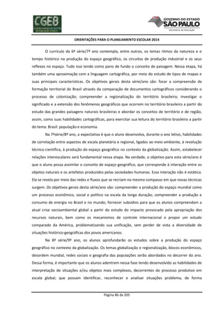 ORIENTAÇÕES PARA O PLANEJAMENTO ESCOLAR 2014
Página 86 de 205
O currículo da 6ª série/7º ano contempla, entre outros, os temas ritmos da natureza e o
tempo histórico na produção do espaço geográfico, os circuitos de produção industrial e os seus
reflexos no espaço. Tudo isso tendo como pano de fundo o conceito de paisagem. Nessa etapa, há
também uma aproximação com a linguagem cartográfica, por meio do estudo de tipos de mapas e
suas principais características. Os objetivos gerais desta série/ano são: focar a compreensão da
formação territorial do Brasil através da comparação de documentos cartográficos considerando o
processo de colonização; compreender a regionalização do território brasileiro; investigar o
significado e a extensão dos fenômenos geográficos que ocorrem no território brasileiro a partir do
estudo das grandes paisagens naturais brasileiras e abordar os conceitos de território e de região,
assim, como suas habilidades cartográficas, para exercitar sua leitura do território brasileiro a partir
do tema: Brasil: população e economia.
Na 7ªsérie/8º ano, a expectativa é que o aluno desenvolva, durante o ano letivo, habilidades
de correlação entre aspectos de escala planetária e regional, ligados ao meio ambiente, à revolução
técnico-científica, à produção do espaço geográfico no contexto da globalização. Assim, estabelecer
relações interescalares será fundamental nessa etapa. Na verdade, o objetivo para esta série/ano é
que o aluno possa assimilar o conceito de espaço geográfico, que corresponde à interação entre os
objetos naturais e os artefatos produzidos pelas sociedades humanas. Essa interação não é estática.
Ela se revela por meio das redes e fluxos que se recriam no mesmo compasso em que novas técnicas
surgem. Os objetivos gerais desta série/ano são: compreender a produção do espaço mundial como
um processo econômico, social e político na escala da longa duração; compreender a produção e
consumo de energia no Brasil e no mundo; fornecer subsídios para que os alunos compreendam a
atual crise socioambiental global a partir do estudo do impacto provocado pela apropriação dos
recursos naturais, bem como os mecanismos de controle internacional e propor um estudo
comparado da América, problematizando sua unificação, sem perder de vista a diversidade de
situações histórico-geográficas dos povos americanos.
Na 8ª série/9º ano, os alunos aprofundarão os estudos sobre a produção do espaço
geográfico no contexto da globalização. Os temas globalização e regionalização, blocos econômicos,
desordem mundial, redes sociais e geografia das populações serão abordados no decorrer do ano.
Dessa forma, é importante que os alunos adentrem nessa fase tendo desenvolvido as habilidades de
interpretação de situações e/ou objetos mais complexos, decorrentes do processo produtivo em
escala global; que possam identificar, reconhecer e analisar situações problema, de forma
 