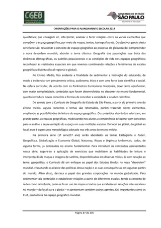 ORIENTAÇÕES PARA O PLANEJAMENTO ESCOLAR 2014
Página 87 de 205
qualitativa; que consigam ler, interpretar, analisar e tecer relações entre os vários elementos que
compõem o espaço geográfico, por meio de mapas, textos, iconografias etc. Os objetivos gerais desta
série/ano são: relacionar o conceito de espaço geográfico ao processo de globalização; compreender
a nova desordem mundial; abordar o tema clássico: Geografia das populações que trata das
dinâmicas demográficas, os padrões populacionais e as condições de vida nos espaços geográficos;
reconhecer as realidades espaciais em que vivemos combinando relações e fenômenos de escalas
geográficas distintas (local regional e global).
No Ensino Médio, fica evidente a finalidade de sedimentar a formação do educando, de
modo a evidenciar um pensamento crítico, autônomo, ético e com uma forte base científica e social.
Na esfera curricular, de acordo com os Parâmetros Curriculares Nacionais, deve tanto aprofundar,
com maior complexidade, conteúdos que foram desenvolvidos no decorrer no ensino fundamental,
quanto introduzir novos conceitos e formas de conceber a sociedade e o saber científico.
De acordo com o Currículo de Geografia do Estado de São Paulo, a partir do primeiro ano do
ensino médio, alguns conceitos e temas são retomados, porém trazendo novos elementos,
ampliando as possibilidades de leitura do espaço geográfico. Os conteúdos abordados valorizam, em
grande parte, as escalas geográficas, mobilizando nos alunos a competência de operar com conceitos
para a análise e representação do espaço em suas múltiplas escalas. Do local ao global, do global ao
local: este é o percurso metodológico adotado nos três anos do ensino médio.
Na primeira série (1ª série/1º ano) serão abordados os temas Cartografia e Poder,
Geopolítica, Globalização e Economia Global, Natureza, Riscos e Urgência Ambientais, todos, de
alguma forma, já delineados no ensino fundamental. Para introduzir os conteúdos apresentados
nessa série, sugere-se a aplicação de exercícios que mobilizem as habilidades de leitura e
interpretação de mapas e imagens de satélite, disponibilizados em diversas mídias. Já com relação ao
tema: geopolítica, o Currículo dá um enfoque ao papel dos Estados Unidos na nova “desordem”
mundial, ressaltando o alcance das políticas dessa nação e as suas consequências em algumas partes
do mundo. Além disso, destaca o papel das grandes corporações no mundo globalizado. Para
sedimentar tais conteúdos e estabelecer relações a partir de diferentes escalas, tendo o conceito de
redes como referência, pode-se fazer uso de mapas e textos que estabelecem relações interescalares
no mundo – do local para o global – e apresentam também outros agentes, tão importantes como os
EUA, produtores do espaço geográfico mundial.
 