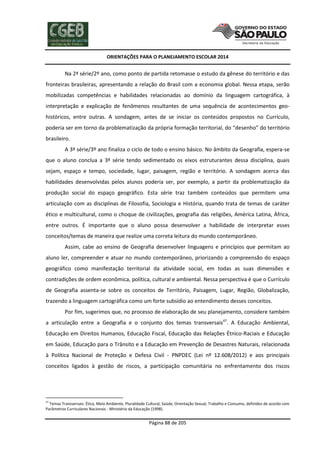 ORIENTAÇÕES PARA O PLANEJAMENTO ESCOLAR 2014
Página 88 de 205
Na 2ª série/2º ano, como ponto de partida retomasse o estudo da gênese do território e das
fronteiras brasileiras, apresentando a relação do Brasil com a economia global. Nessa etapa, serão
mobilizadas competências e habilidades relacionadas ao domínio da linguagem cartográfica, à
interpretação e explicação de fenômenos resultantes de uma sequência de acontecimentos geo-
históricos, entre outras. A sondagem, antes de se iniciar os conteúdos propostos no Currículo,
poderia ser em torno da problematização da própria formação territorial, do “desenho” do território
brasileiro.
A 3ª série/3º ano finaliza o ciclo de todo o ensino básico. No âmbito da Geografia, espera-se
que o aluno conclua a 3ª série tendo sedimentado os eixos estruturantes dessa disciplina, quais
sejam, espaço e tempo, sociedade, lugar, paisagem, região e território. A sondagem acerca das
habilidades desenvolvidas pelos alunos poderia ser, por exemplo, a partir da problematização da
produção social do espaço geográfico. Esta série traz também conteúdos que permitem uma
articulação com as disciplinas de Filosofia, Sociologia e História, quando trata de temas de caráter
ético e multicultural, como o choque de civilizações, geografia das religiões, América Latina, África,
entre outros. É importante que o aluno possa desenvolver a habilidade de interpretar esses
conceitos/temas de maneira que realize uma correta leitura do mundo contemporâneo.
Assim, cabe ao ensino de Geografia desenvolver linguagens e princípios que permitam ao
aluno ler, compreender e atuar no mundo contemporâneo, priorizando a compreensão do espaço
geográfico como manifestação territorial da atividade social, em todas as suas dimensões e
contradições de ordem econômica, política, cultural e ambiental. Nessa perspectiva é que o Currículo
de Geografia assenta-se sobre os conceitos de Território, Paisagem, Lugar, Região, Globalização,
trazendo a linguagem cartográfica como um forte subsídio ao entendimento desses conceitos.
Por fim, sugerimos que, no processo de elaboração de seu planejamento, considere também
a articulação entre a Geografia e o conjunto dos temas transversais47
. A Educação Ambiental,
Educação em Direitos Humanos, Educação Fiscal, Educação das Relações Étnico-Raciais e Educação
em Saúde, Educação para o Trânsito e a Educação em Prevenção de Desastres Naturais, relacionada
à Política Nacional de Proteção e Defesa Civil - PNPDEC (Lei nº 12.608/2012) e aos principais
conceitos ligados à gestão de riscos, a participação comunitária no enfrentamento dos riscos
47
Temas Transversais: Ética, Meio Ambiente, Pluralidade Cultural, Saúde, Orientação Sexual, Trabalho e Consumo, definidos de acordo com
Parâmetros Curriculares Nacionais - Ministério da Educação (1998).
 